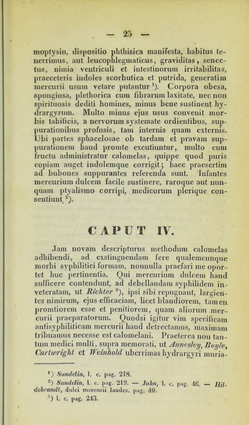 nioptysin, dispositio phthisica manifesta, habitus te- nerrimus, aut leucophleginaticus, graviditas, senec- tus, nimia ventriculi et intestinorum irritabilitas, praeceteris indoles scorbutica et putrida, generatiui mercurii usum vetare putantur ^). Corpora obesa, spongiosa, plethorica cum librarum laxitate, nec non spirituosis dediti homines, minus bene sustinent hy- drargyrum. Multo minus ejus usus convenit mor- bis tabilicis, a nervorum systemate ordientibus, sup- purationibus profusis, tam internis quam externis. Ubi partes sphacelosae ob tardam et pravam sup- purationem haud promte excutiuntur, multo cum fructu administratur calomelas, quippe quod puris copiam auget indolemque corrigit; haec praesertim ad bubones suppurantes referenda sunt. Infantes mercurium dulcem facile sustinere, raroque aut nun- quam ptyalismo corripi, medicorum plerique con- sentiunt CAPUT IV. Jam novam descripturus methodum calomelas adhibendi, ad exstinguendam fere qualemcunque morbi syphilitici formam, nonnulla praefari me opor- tet huc jiertinentia. Qui mercurium dulcem haud sufficere contendunt, ad debellandam syphilidem in- veteratam, ut Richier ipsi sibi repugnant, largien- tes nimirum, ejus efficaciam, licet blandiorem, tamen promtiorem esse et penitiorem, quam aliorum mer- curii praeparatorum. Quodsi igitur vim specificam antisyphiliticam mercurii haud detrectamus, maximam tribuamus necesse est calomclani. Praeterea non tan- tum medici multi, supra memorati, ut Annesley, Boylet Cartwright et Weinhold uberrimas hydrargyri muria- ’) Sundelin, 1. c. pag. 218. 2) Sundelin, 1. c. pag. 219. — Jahn, 1. c. pag. 46. — Uil- dcbrandt, dulci mercurii laudes, pag. 40. l. c. pag. 243.