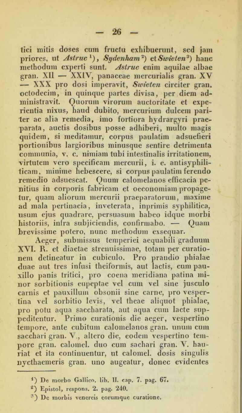 tici mitis doses cum fructu exhibuerunt, sed )am priores, ut Astrue^), Sydenham'^) eiSwieten^) hauc methodum experti sunt. Astrue enim aquilae albae gran. XII — XXIV, panaceae mercurialis gran. XV — XXX pro dosi imperavit, Stoieten circiter gran. octodecim, in quinque partes divisa, per diem ad- ministravit. Quorum virorum auctoritate et expe- rientia nixus, haud dubito, mercurium dulcem pari- ter ac alia remedia, imo fortiora hydrargyri prae- parata, auctis dosibus posse adhiberi, multo magis quidem, si meditamur, corpus paulatim adsuefieri portionibus largioribus minusque sentire detrimenta communia, v. c. nimiam tubi intestinalis irritationem, virtutem vero specilicam mercurii, i. e. antisyphili- ticam, minime hebescere, si corpus paulatim ferendo remedio adsuescat. Quum calomelanos efficacia pe- nitius in corj)oris fabricam et oeconomiam propage- tur, quam aliorum mercurii praeparatorum, maxime ad mala pertinacia, inveterata, inj)rimis syphilitica, usum ejus quadrare, persuasum habeo idque morbi historiis, infra subjiciendis, confirmabo. — Quam brevissime potero, nunc methodum exsequar. Aeger, submissus temperiei aequabili graduum XVI. R. et diaetae strenuissimae, totam per curatio- nem detineatur in cubiculo. Pro prandio phialae duae aut tres infusi theiformis, aut lactis, cum pau- xillo j)anis trilici, pro coena meridiana patina mi- nor sorbitionis eupeptae vel cum vel sine jusculo carnis et pauxillum obsonii sine carne, pro vesper- tina vel sorbitio levis, vel theae aliquot phialae, pro potu aqua saccharata, aut aqua cum lacte sup- peditentur. Primo curationis die aeger, vespertino tempore, ante cubitum calomelanos gran. unum cum sacchari gran. V., altero die, eodem vespertino tem- pore gran. calomel. duo cum sachari gran. V. hau- riat et ita continuentur, ut calomel. dosis singulis nycthaemeris gran. uno augeatur, donec evidentes De raorbo Gallico, lib. II. cap. 7. pag. 67« Epistol, respons. 2. pag. 240. De morbis venereis coruraque curatione.