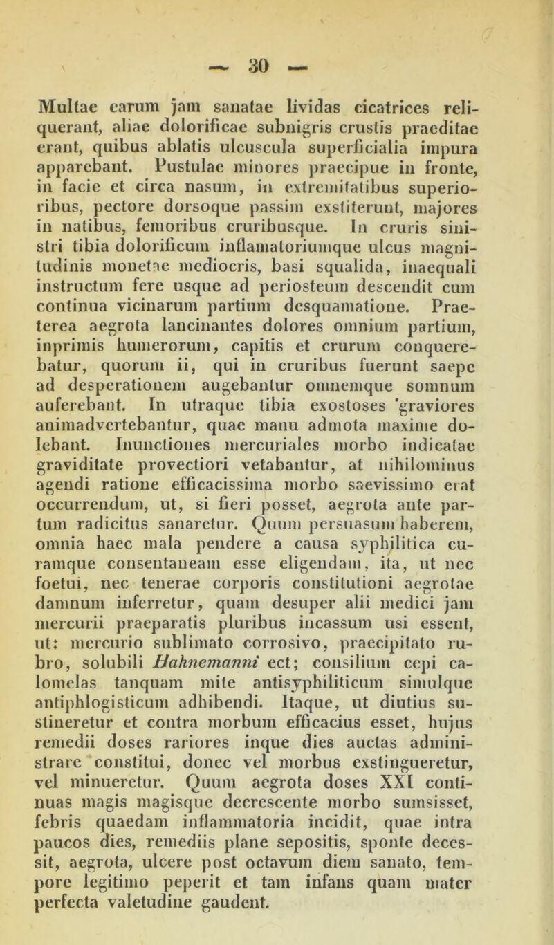 Multae earum jam sanatae lividas cicatrices reli- querant, aliae dolorificae subnigris crustis praeditae erant, quibus ablatis ulcuscula superficialia impura apparebant. Pustulae minores praecipue in fronte, in facie et circa nasum, in extremitatibus superio- ribus, pectore dorsoque passim exstiterunt, majores in natibus, femoribus cruribusque. In cruris sini- stri tibia doloriticum inllamatoriumquc ulcus magni- tudinis monetae mediocris, basi squalida, inaequali instructum fere usque ad periosteum descendit cum continua vicinarum partium desquamatione. Prae- terea aegrota lancinantes dolores omnium partium, inprimis humerorum, capitis et crurum conquere- batur, quorum ii, qui in cruribus fuerunt saepe ad desperationem augebantur omnemque somnum auferebant. In utraque tibia exostoses 'graviores animadvertebantur, quae manu admota maxime do- lebant. Inunctiones mercuriales morbo indicatae graviditate provectiori vetabantur, at nihilominus agendi ratione efficacissima morbo saevissimo erat occurrendum, ut, si fieri posset, aegrota ante par- tum radicitus sanaretur, Quujii persuasum haberem, omnia haec mala pendere a causa syphilitica cu- ramque consentaneam esse eligendam, ita, ut nec foetui, nec tenerae corporis constitutioni aegrotae damnum inferretur, quam desuper alii medici jam mercurii praeparatis pluribus incassum usi essent, ut: mercurio sublimato corrosivo, praecipitato ru- bro, solubili Hahnemanni ect; consilium cepi ca- lomelas tanquam mite antisyphiliticum simulque antiphlogisticum adhibendi. Itaque, ut diutius su- stineretur et contra morbum efficacius esset, hujus remedii doses rariores inque dies auctas admini- strare constitui, donec vel morbus exstingueretur, vel minueretur. Quum aegrota doses XXI conti- nuas magis magisque decrescente morbo sumsisset, febris quaedam inflammatoria incidit, quae intra paucos dies, remediis plane sepositis, sponte deces- sit, aegrota, ulcere post octavum diem sanato, tem- pore legitimo peperit et tam infans quam mater perfecta valetudine gaudent.