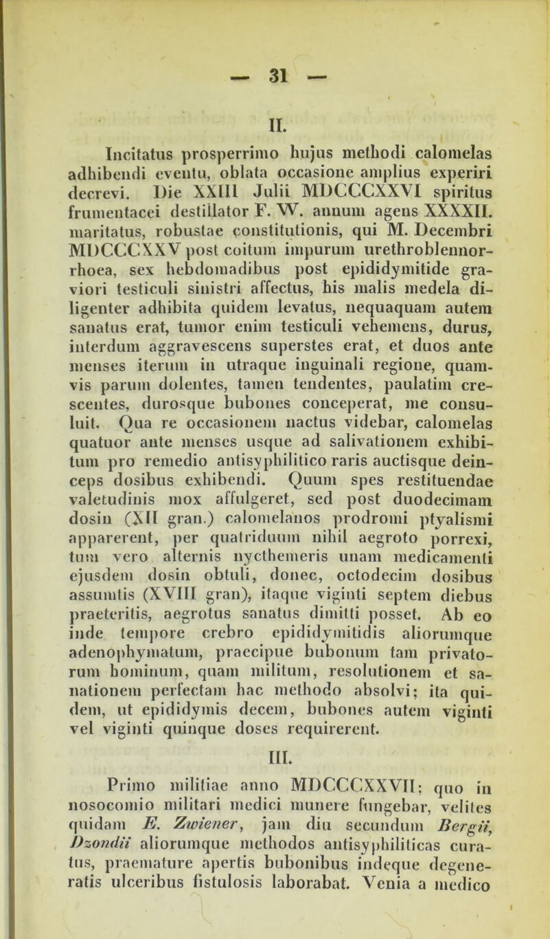 IL Incitatus prosperrimo hujus methodi calomelas adhibendi eventu, oblata occasione amplius experiri decrevi. Die XXIIl Julii MDCCCXXVl spiritus frumentacei destillator F. W. annum agens XXXXII. maritatus, robustae cojistitutionis, qui M. Decembri MDCCCXXV post coitum impurum urethrobleunor- rhoea, sex hebdomadibus post epididymitide gra- viori testiculi sinistri affectus, his malis medela di- ligenter adhibita quidem levatus, nequaquam autera sanatus erat, tumor enim testiculi vehemens, durus, interdum aggravescens superstes erat, et duos ante menses iterum in utraque inguinali regione, quam- vis parum dolentes, tamen tendentes, paulatim cre- scentes, durosque bubones conce[)erat, me consu- luit. Qua re occasionem nactus videbar, calomelas quatuor ante menses usque ad salivationem exhibi- tum pro remedio antisyphilitico raris auctisque dein- ceps dosibus exhibendi. Quum spes restituendae valetudinis mox affulgeret, sed post duodecimam dosin (XII gran.) calomelanos prodromi ptyalismi apparerent, per quatriduum nihil aegroto porrexi, tum vero alternis nycthemeris unam medicamenti ejusdem dosin obtuli, donec, octodecim dosibus assumtis (XVIII gran), itaque viginti septem diebus praeteritis, aegrotus sanatus dimitti posset. Ab eo inde tempore crebro epididymitidis aliorumque adenophyjiiatum, praecipue bubonum tam privato- rum hominum, quam militum, resolutionem et sa- nationem perfectam hac methodo absolvi; ita qui- dem, ut epididymis decem, bubones autem viginti vel viginti quinque doses requirerent. III. Primo militiae anno MDCCCXXVIl; quo in nosocomio militari medici munere fungebar, velites quidam E. Zwiener, jam diu secundum Bergii, Dzondii aliorumque methodos antisyphiliticas cura- tus, praemature apertis bubonibus indeque degene- ratis ulceribus fistulosis laborabat. Venia a medico
