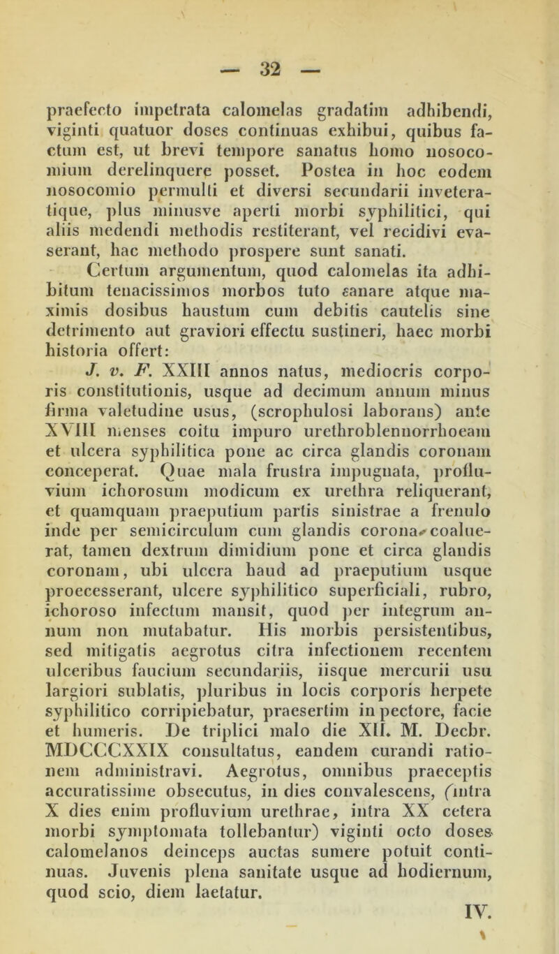 praefecto impetrata calonielas gradatim adhibendi, viginti cpiatuor doses continuas exhibui, quibus fa- ctum est, ut brevi tempore sanatus homo nosoco- mium derelinquere posset. Postea in hoc eodem nosocomio permulti et diversi secundarii invetera- tique, plus miiiusve aperti morbi syphilitici, qui aliis medendi methodis restiterant, vel recidivi eva- serant, hac methodo prospere sunt sanati. Certum argumentum, quod calomelas ita adhi- bitum tenacissimos morbos tuto «anare atque ma- ximis dosibus haustum cum debitis cautelis sine detrimento aut graviori effectu sustineri, haec morbi historia offert: J. V, F. XXllI annos natus, mediocris corpo- ris constitutionis, usque ad decimum annum minus lirma valetudine usus, (scrophulosi laborans) ante XVlll menses coitu impuro urcthroblennorrhoeam et ulcera syphilitica pone ac circa glandis coronam conceperat. Quae mala frustra ijnpugnata, ])rollu- vium ichorosum modicum ex urethra reliquerant, et quamquam praej>utium partis sinistrae a frenulo inde per semicirculum cum glandis coronae coalue- rat, tamen dextrum dimidium pone et circa glandis coronam, ubi ulcera haud ad praeputium usque proecesserant, ulcere syphilitico superficiali, rubro, ichoroso infectum mansit, quod jier integrum an- num non mutabatur. His morbis persistentibus, sed mitigatis aegrotus citra infectionem recentem ulceribus faucium secundariis, iisque mercurii usu largiori sublatis, pluribus in locis corporis herpete syphilitico corripiebatur, praesertim in pectore, facie et humeris. De triplici malo die Xll. M. Decbr. MDCCCXXIX consultatus, eandem curandi ratio- nem administravi. Aegrotus, omnibus praeceptis accuratissime obsecutus, in dies convalescens, Qntra X dies enim profluvium urethrae, intra XX cetera morbi symptomata tollebantur) viginti octo doses- calomelanos deinceps auctas sumere potuit conti- nuas. Juvenis plena sanitate usque ad hodiernum, quod scio, diem laetatur. IV. %