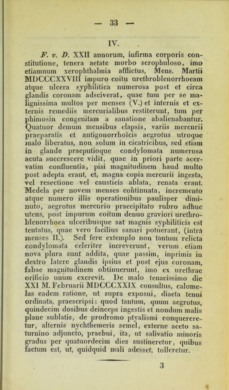 IV. F. V. D. XXII annorum, infirma corporis con- stitutione, tenera aetate morbo scrophuloso, imo etiamnum xerophthalmia afflictus. Mens. Martii MDCCCXXVIII impuro coitu urethroblenorrhoeam atque ulcera syphilitica numerosa post et circa glandis coronam adsciverat, quae tum per se ma- lignissima mullos per menses (V.) et internis et ex- ternis remediis mercurialibus restiterunt, tum per phimosin congenitam a sanatione abalienabantur, Quatuor demum mensibus elapsis, variis mercurii praeparatis et antigonorrhoicis aegrotus utroque malo liberatus, non solum in cicatricibus, sed etiam in glande praeputioque condylomata numerosa acuta succrescere vidit, quae in priori parte acer- vatim confluentia, pisi magnitudinem haud multo post adepta erant, et, magna copia mercurii ingesta, vel resectione vel causticis ablata, renata erant. Medela per novem menses continuata, incremento atque numero illis operationibus paulisper dimi- nuto, aegrotus mercurio praecipitato rubro adhuc utens, post impurum coitum denuo graviori urethro- blenorrhoea ulceribusque sat magnis syphibticis est tentatus, quae vero facilius sanari potuerant, (intrA menses IL). Sed fere extemplo non tantum relicta condylomata celeriter increverunt, verum, etiam nova plura sunt addita, quae passim, inpriinis in dextro latere glandis ipsius et post ejus coronam, fabae magnitudinem obtinuerunt, imo ex urethrae orificio unum excrevit. De malo tenacissimo die XXI M. Februarii MDCCCXXIX consultus, calome- las eadem ratione, ut supra exposui, diaeta tenui ordinata, praescripsi; quod tantum, quum aegrotus, quindecim dosibus deinceps ingestis et nondum malis plane sublatis, de prodromo ptyalismi conquerere- tur, alternis nychthemeris semel, externe aceto Sa- turnino adjuncto, praebui, ita, ut salivatio minoris gradus per quatuordecim dies sustineretur, quibus factum est, ut, quidquid mali adesset, tolleretur. 3