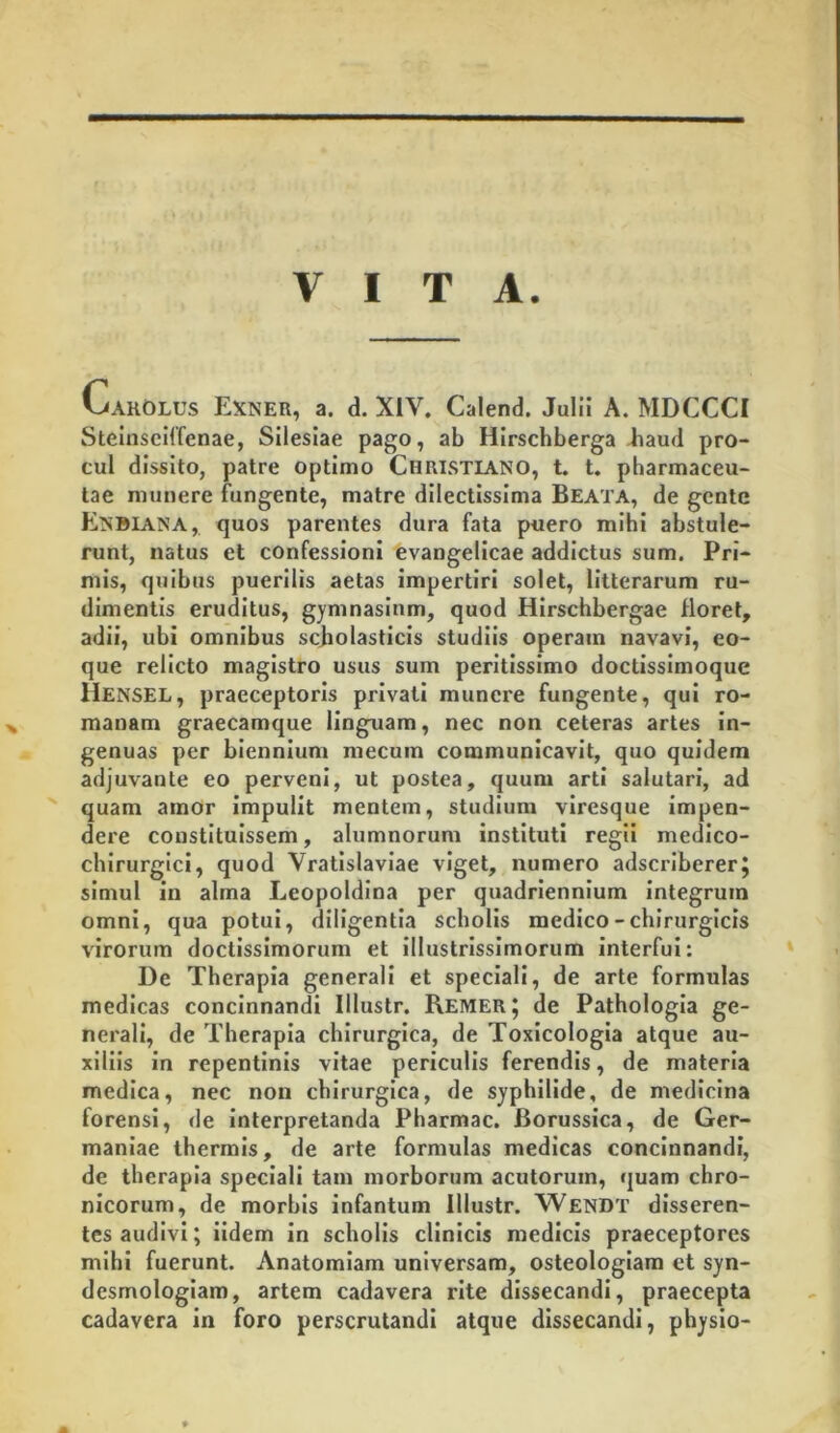 VITA. CakOlus Exner, a. d. XIV. Calend. Julii A. MDCCCI Steinseilfenae, Silesiae pago, ab Hirschberga Jiaud pro- cul dissito, patre optimo Christiano, t. t. pharmaceu- tae munere fungente, matre dilectissima Beata, de gente Enbiana,. quos parentes dura fata puero mihi abstule- runt, natus et confessioni evangellcae addictus sum. Pri- mis, quibus puerilis aetas impertiri solet, litterarum ru- dimentis eruditus, gymnasium, quod Hirschbergae floret, adii, ubi omnibus scjiolasticls studiis operam navavi, eo- que relicto magistro usus sum peritissimo doctissimoque Hensel, praeceptoris privati munere fungente, qui ro- mauam graecamque linguam, nec non ceteras artes in- genuas per biennium mecum communicavit, quo quidem adjuvante eo perveni, ut postea, quum arti salutari, ad quam amor Impulit mentem, studium viresque impen- dere constituissem, alumnorum instituti regii medico- chlrurglci, quod Vratislaviae viget, numero adseribererj simul in alma Leopoldlna per quadriennium integrum omni, qua potui, diligentia scholis medico-chirurgicis virorum doctissimorum et illustrissimorum interfui; De Therapia generali et speciali, de arte formulas medicas concinnandi lllustr. Remer J de Pathologla ge- nerali, de Therapia chirurgica, de Toxicologia atque au- xiliis in repentinis vitae periculis ferendis, de materia medica, nec non chirurgica, de syphilide, de medicina forensi, de interpretanda Pharmac. Borussica, de Ger- maniae thermis, de arte formulas medicas concinnandi, de therapia speciali tam morborum acutorum, quam chro- nicorum, de morbis infantum lllustr. Wendt disseren- tes audivi; ildem in scholis clinicis medicis praeceptores mihi fuerunt. Anatomiam universam, osteologlam et syn- desmologiam, artem cadavera rite dissecandi, praecepta cadavera in foro perscrutandi atque dissecandi, physio-