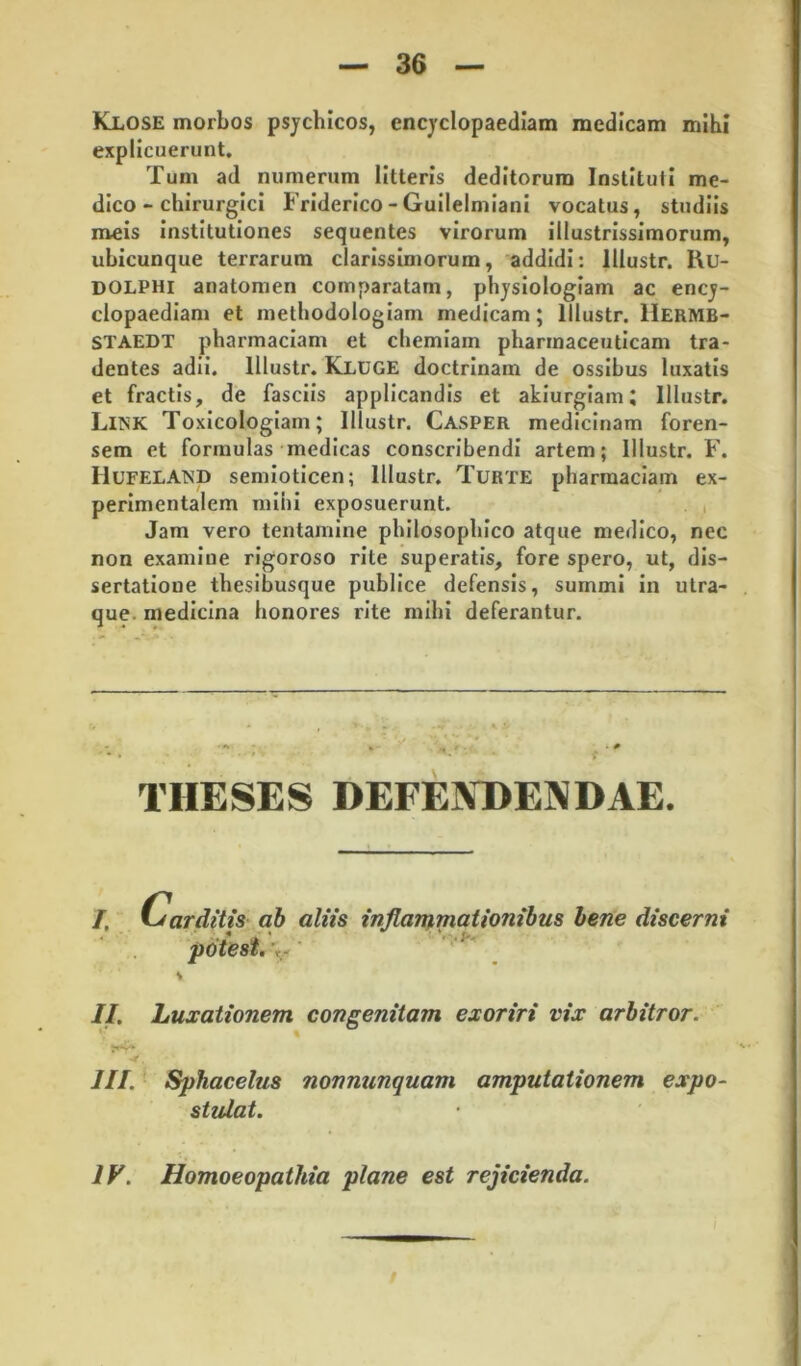 Klose morbos psychicos, encyclopaediam medicam mihi explicuerunt. Tum ad numerum litteris deditorum Instituti me- dico - chirurgici Friderico-Gullelmlani vocatus, studiis meis Institutiones sequentes virorum illustrissimorum, ubicunque terrarum clarissimorum, addidi: lllustr. l\u- DOLPHi anatomen comparatam, physiologiam ac ency- clopaedlam et methodologlam medicam; lllustr. Hermb- STAEDT pharmaciam et chemiam pharmaceuticam tra- dentes adii, lllustr. Kluge doctrinam de ossibus luxatis et fractis, de fasciis applicandis et akiurgiam; lllustr. Link Toxicologlam; lllustr. Casper medicinam foren- sem et formulas medicas conscribendi artem; lllustr. F. HufelaMD semloticen; lllustr. Turte pharmaciam ex- perlmentalem mihi exposuerunt. , Jam vero tentamine philosophico atque medico, nec non examine rigoroso rite superatis, fore spero, ut, dis- sertatione thesibusque publice defensis, summi in utra- que. medicina honores rite mihi deferantur. THESES DEFEINDENDAE. I, (carditis ab aliis inflanj^mationibus bene discerni potest.'y' ' II. Luxationem congenitam exoriri vix arbitror. III. Sphacelus nonnunquam amputationem expo- stulat. IF. Homoeopathia plane est rejicienda.