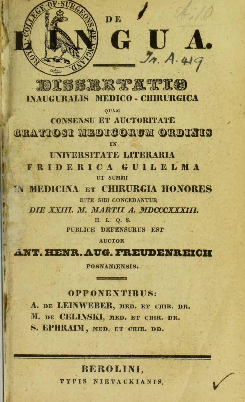 IN AUGURALIS MEDICO - CHIRURGICA 1 s QUAM CONSENSU ET AUCTORITATE in UNIVERSITATE LITERARIA | FRIDERICA GUILELMA UT SUMMI \ IS MEDICINA ET CHIRURGIA HONORES RITE SIBI CONCEDANTUR DIE XXIII. M. MARTII A. MDCCCXXXII1. H. L. Q. S. PUBLICE DEFENSURUS EST AUCTOR AXT. HENR. AUa. FREUDENREICH POSNAN1ENSIS. OPPONENTIBUS: A. de LEINWERER, med. et ciiir. dr. M. DE CELINSKI, MED. ET CIIIR. DR. S. EPIIUAIM, MED. ET CIIIR. DD. RE RO E INI, TYPIS NIETACKIANIS.