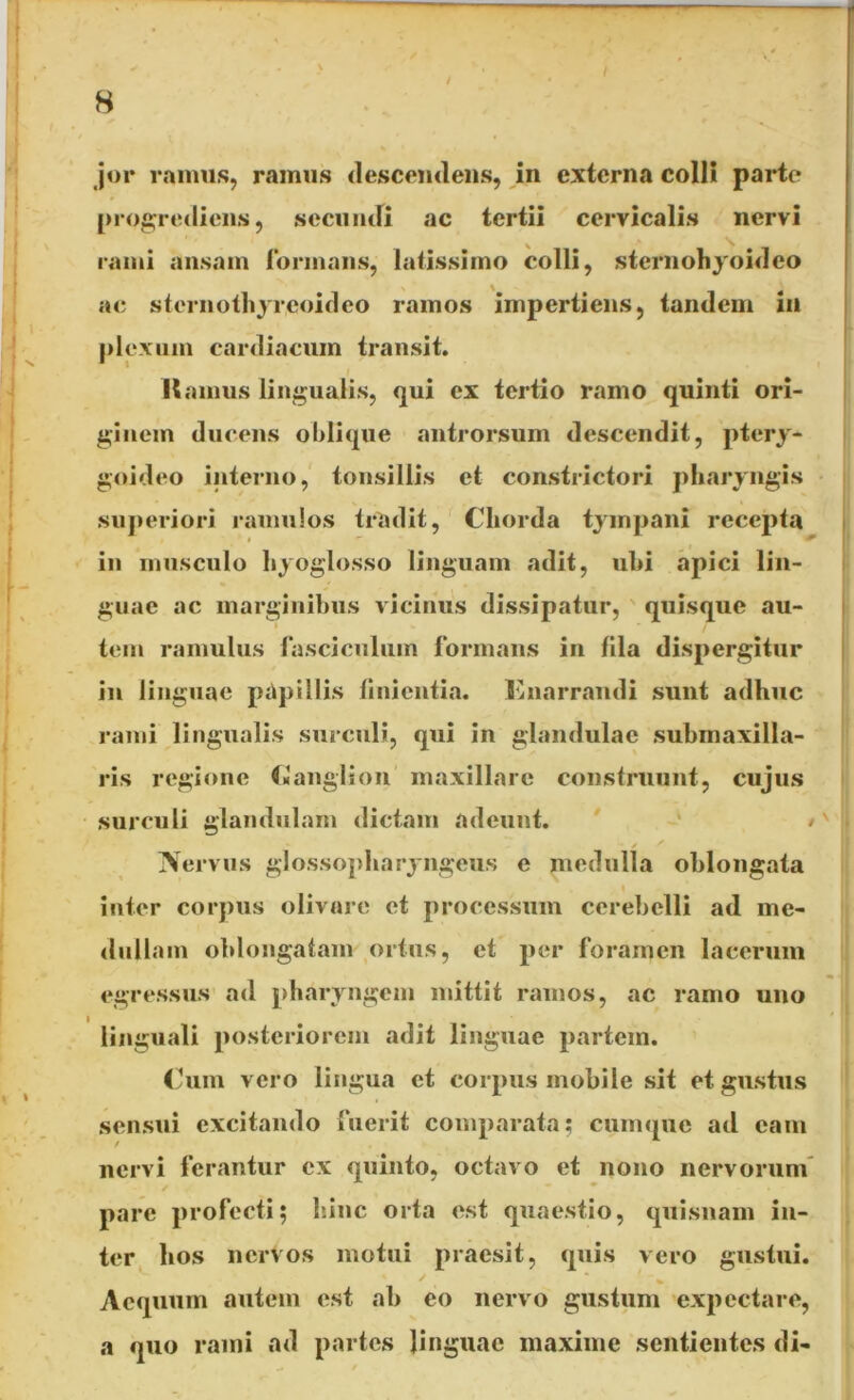 / jor ramus, ramus descendens, in externa colli parte progrediens, secundi ac tertii cervicalis nervi rami ansam formans, latissimo colli, sternohyoideo ac stcrnothyreoideo ramos impertiens, tandem in plexum cardiacum transit. Hamus lingualis, qui ex tertio ramo quinti ori- ginem ducens oblique antrorsum descendit, ptery- goideo interno, tonsillis et constrictori pharyngis superiori ramulos tradit, Chorda tympani recepta i ^ in musculo hyoglosso linguam adit, ubi apici lin- guae ac marginibus vicinus dissipatur, quisque au- t tem ramulus fasciculum formans in fila dispergitur in linguae papillis finientia. Enarrandi sunt adhuc rami lingualis surculi, qui in glandulae submaxilla- ris regione Ganglion maxillare construunt, cujus surculi glandulam dictam adeunt. • Nervus glossopharyngeus e medulla oblongata inter corpus olivare et processum cerebelli ad me- dullam oblongatam ortus, et per foramen lacerum egressus ad pharyngem mittit ramos, ac ramo uno linguali posteriorem adit linguae partem. Cum vero lingua et corpus mobile sit et gustus sensui excitando fuerit comparata; cumque ad eam nervi ferantur ex quinto, octavo et nono nervorum pare profecti; hinc orta est quaestio, quisnam in- ter hos nervos motui praesit, quis vero gustui. f ( V Aequum autem est ab eo nervo gustum expectare, a quo rami ad partes linguae maxime sentientes di-