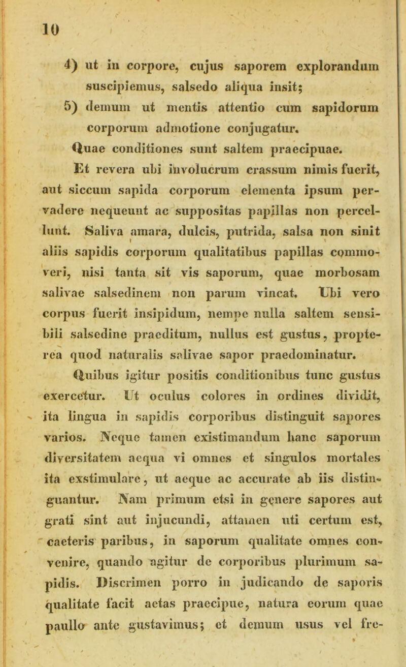 4) ut in corpore, cujus saporem explorandam suscipiemus, salsedo aliqua insit; 5) demum ut mentis attentio cum sapidorum corporum admotione conjugatur. Quae conditiones sunt saltem praecipuae. Et revera ubi involucrum crassum nimis fuerit, aut siccum sapida corporum elementa ipsum per- vadere nequeunt ac suppositas papillas non percel- lunt. Saliva amara, dulcis, putrida, salsa non sinit aliis sapidis corporum qualitatibus papillas commo- veri, nisi tanta sit vis saporum, quae morbosam salivae salsedinem non parum vincat. Ubi vero corpus fuerit insipidum, nempe nulla saltem sensi- bili salsedine praeditum, nullus est gustus, propte- rea quod naturalis salivae sapor praedominatur. Quibus igitur positis conditionibus tunc gustus exercetur. Ut oculus colores in ordines dividit, ' ita lingua in sapidis corporibus distinguit sapores varios. Neque tamen existimandum hanc saporum diversitatem aequa vi omnes et singulos mortales ita exstimulare, ut aeque ac accurate ab iis distin- guantur. Nam primum etsi in genere sapores aut grati sint aut injucundi, attamen uti certum est, caeteris paribus, in saporum qualitate omnes con- venire, quando agitur de corporibus plurimum sa- pidis. Discrimen porro in judicando de saporis qualitate facit aetas praecipue, natura eorum quae paullo ante gustavimus; et demum usus vel fre-