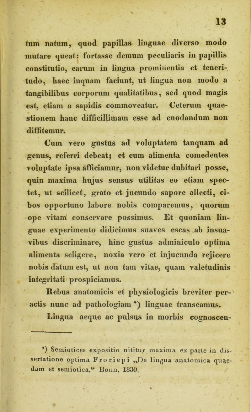 lum natum, quod papillas linguae diverso modo mutare queat: fortasse demum peculiaris in papillis constitutio, earum in lingua prominentia et teneri- tudo, haec inquam faciunt, ut lingua non modo a tangibilibus corporum qualitatibus, sed quod magis i , I * est, etiam a sapidis commoveatur. Ceterum quae- stionem hanc difficillimam esse ad enodandum non diffitemur. Cum vero gustus ad voluptatem tanquam ad genus, referri debeat; et cum alimenta comedentes voluptate ipsa afficiamur, non videtur dubitari posse, quin maxima hujus sensus utilitas eo etiam spec- tet, ut scilicet, grato et jucundo sapore allecti, ci- bos opportuno labore nobis comparemus, quorum ope vitam conservare possimus. Et quoniam lin- guae experimento didicimus suaves escas ab insua- vibus discriminare, hinc gustus adminiculo optima alimenta seligere, noxia vero et injucunda rejicere nobis datum est, ut non tam vitae, quam valetudinis integritati prospiciamus. Rebus anatomicis et physiologicis breviter per- actis nunc ad pathologiam *) linguae transeamus. Lingua aeque ac pulsus in morbis cognoscen- *) vSemiotices expositio nititur maxima ex parte in dis- sertatione optima Froriepi „JDe lingua anatomica quae- dam et semiotica.“ Eonn. 1«30.