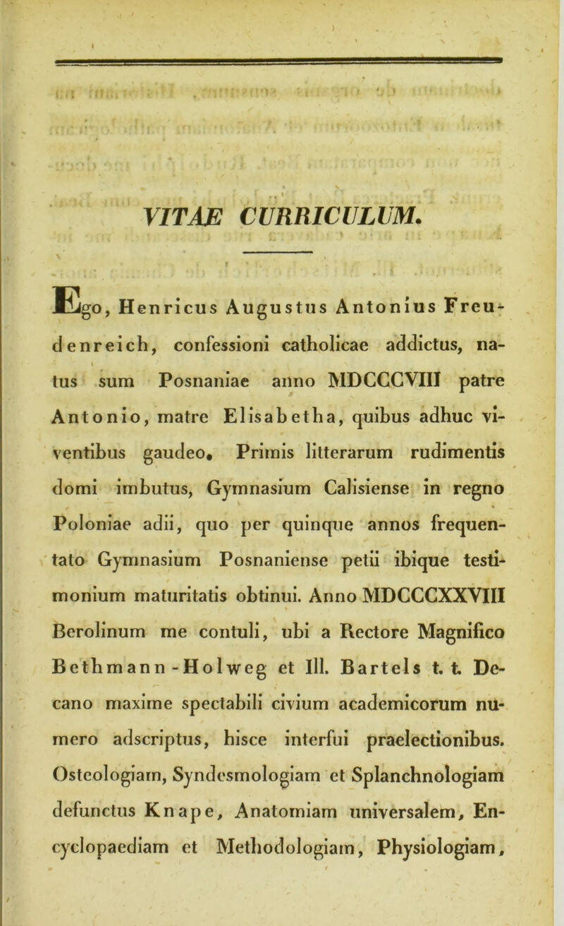 1 -irjop 0!:J ! ; * J l . > i M ' ' •» • ' r • \ VITAE CURRICULUM. I # • - ( > \ . i' • ■: * \ • * f • ' . t -i • i - f » .< •;* :i Ego , Henricus Augustus Antonius Freu- denreich, confessioni catholicae addictus, na- i tus sum Posnaniae anno MDCCCVI1I patre Antonio, matre Elisabetha, quibus adhuc vi- ventibus gaudeo. Primis litterarum rudimentis domi imbutus, Gymnasium Calisiense in regno ‘ Poloniae adii, quo per quinque annos frequen- tato Gymnasium Posnaniense petii ibique testi- monium maturitatis obtinui. Anno MDCCCXXVIII % Berolinum me contuli, ubi a Rectore Magnifico Betbmann-Holweg et 111. Bartels t. t De- cano maxime spectabili civium academicorum nu- mero ad scriptus, hisce interfui praelectionibus. Osteologiam, Syndesmologiam et Splanchnologiam defunctus Knape, Anatorniam universalem, En- cyclopaediam et Methodologiam, Physiologiam,