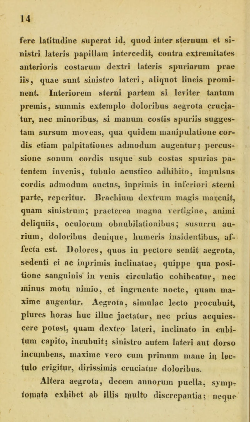 / fere latitudine superat id, quod inter sternum et si- nistri lateris papillam intercedit, contra extremitates anterioris costarum dextri lateris spuriarum prae iis, quae sunt sinistro lateri, aliquot lineis promi- nent. Interiorem sterni partem si leviter tantum premis, summis extemplo doloribus aegrota crucia- tur, nec minoribus, si manum costis spuriis sugges- tam sursum moveas, qua quidem manipulatione cor- dis etiam palpitationes admodum augentur; percus- sione sonum cordis usque sub costas spurias pa- tentem invenis, tubulo acustico adhibito, impulsus cordis admodum auctus, inprimis in inferiori sterni parte, repcritur. Brachium dextrum magis marcuit, quam sinistrum; praeterea magna vertigine, animi deliquiis, oculorum obnubilationibus; susurru au- rium, doloribus denique, humeris insidentibus, af- lecta est. Dolores, quos in pectore sentit aegrota, sedenti ei ac inprimis inclinatae, quippe qua posi- tione sanguinis' in venis circulatio cohibeatur, nec minus motu nimio, et ingruente nocte, quam ma- xime augentur. Aegrota, simulae lecto procubuit, plures horas huc illuc jactatur, nec prius acquies- cere potest, quam dextro lateri, inclinato in cubi- * tum capito, incubuit; sinistro autem lateri aut dorso incumbens, maxime vero cum primum mane in lec- tulo erigitur, dirissimis cruciatur doloribus. Altera aegrota, decem annorum puella, sjmpr tomata exhibet ab illis multo discrepantia; neque