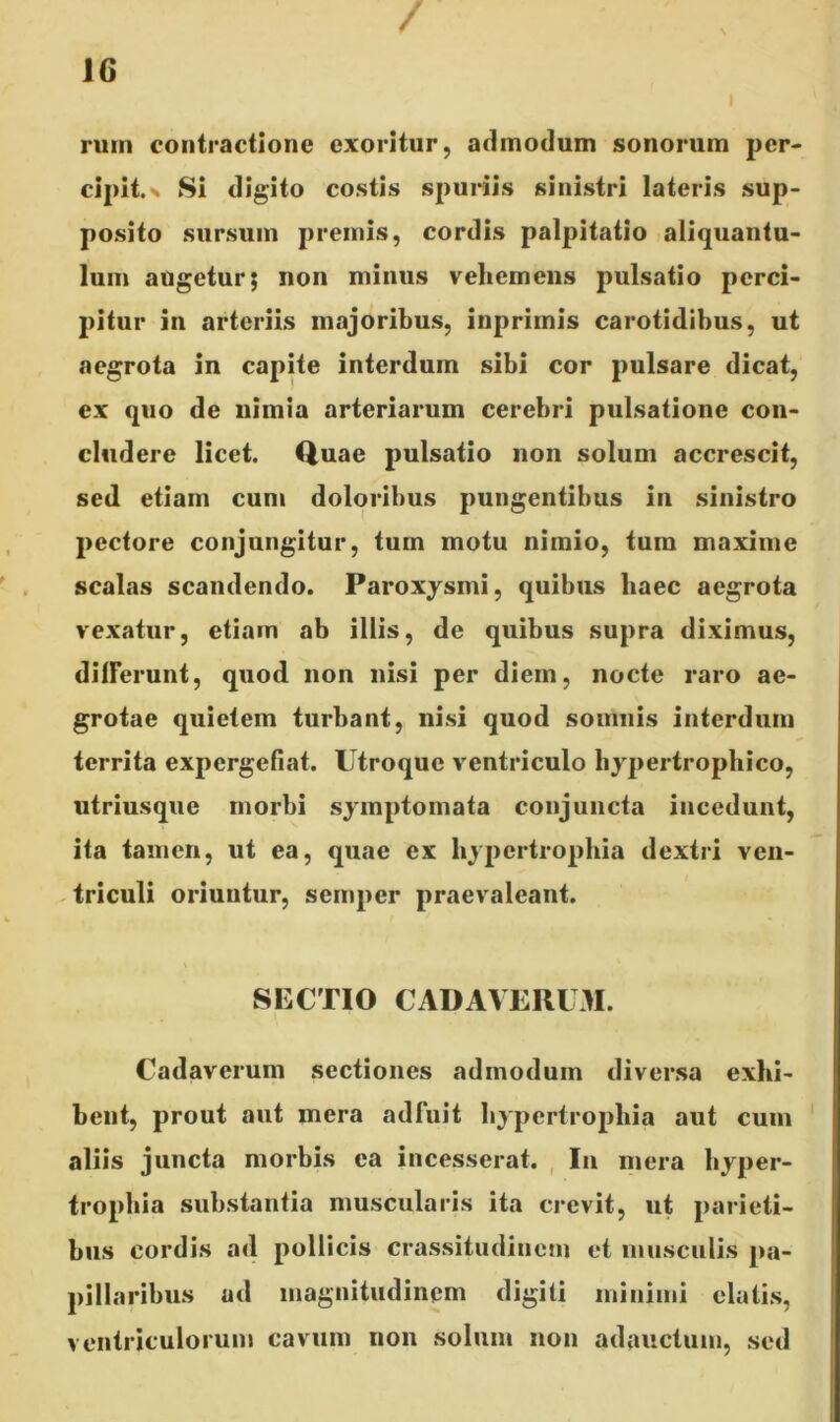 / ruin contractione exoritur, admodum sonorum per- cipit. x Si digito costis spuriis sinistri lateris sup- posito sursum premis, cordis palpitatio aliquantu- lum augetur; non minus vehemens pulsatio perci- pitur in arteriis majoribus, inprimis carotidibus, ut aegrota in capite interdum sibi cor pulsare dicat, ex quo de nimia arteriarum cerebri pulsatione con- cludere licet. Quae pulsatio non solum accrescit, sed etiam cum doloribus pungentibus in sinistro pectore conjungitur, tum motu nimio, tum maxime scalas scandendo. Paroxysmi, quibus haec aegrota vexatur, etiam ab illis, de quibus supra diximus, differunt, quod non nisi per diem, nocte raro ae- grotae quietem turbant, nisi quod somnis interdum territa expergefiat. Utroque ventriculo hypertrophico, utriusque morbi symptomata conjuncta incedunt, ita tamen, ut ea, quae ex hypertrophia dextri ven- triculi oriuntur, semper praevaleant. SECTIO CADAVERUM. Cadaverum sectiones admodum diversa exhi- bent, prout aut mera adfuit hypertrophia aut cum aliis juncta morbis ea incesserat. In mera hyper- trophia substantia muscularis ita crevit, ut parieti- bus cordis ad pollicis crassitudinem et musculis pa- pillaribus ud magnitudinem digiti minimi elatis, ventriculorum cavum non solum non adauctum, sed