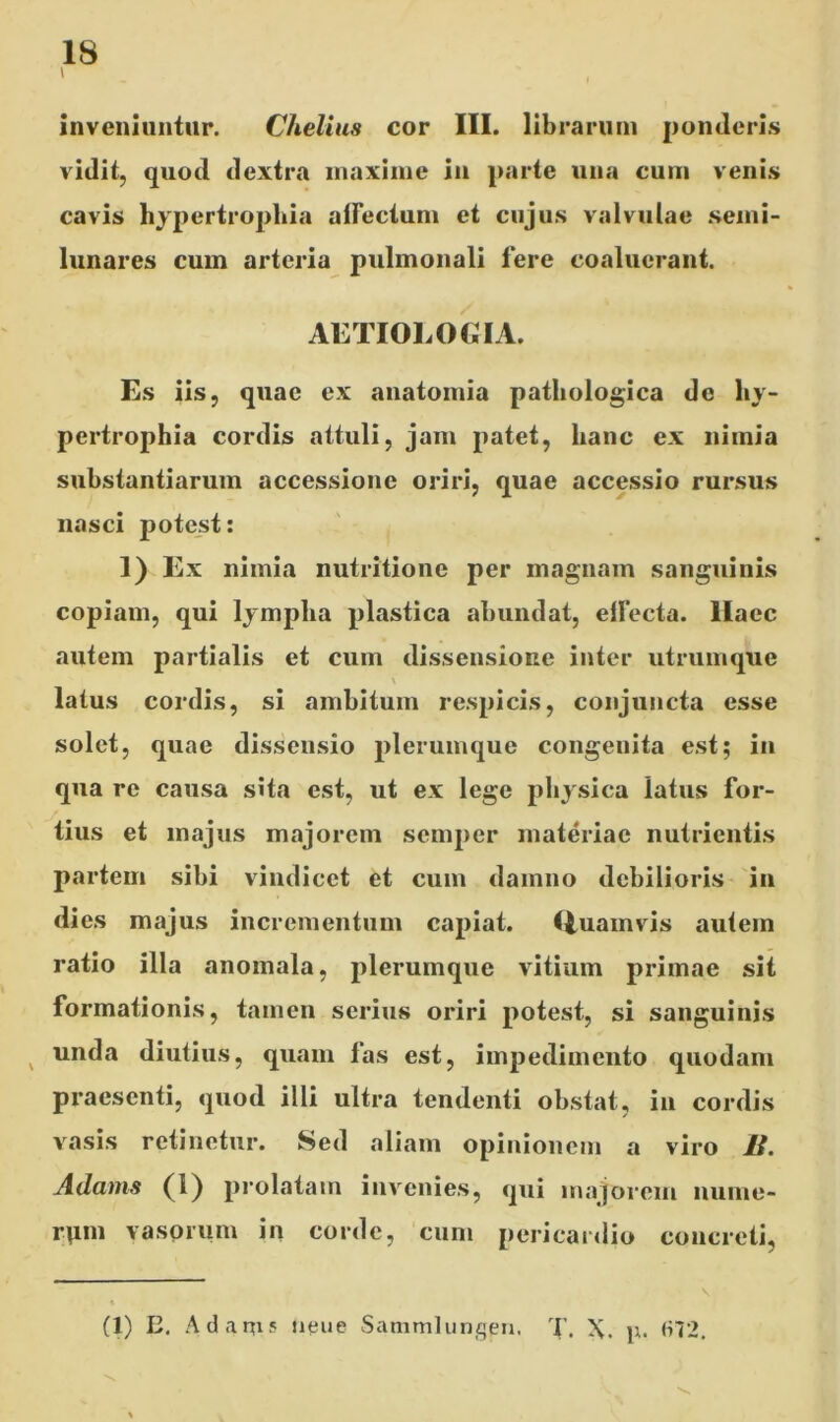 > inveniuntur. Chelius cor III. librarum ponderis vidit, quod dextra maxime in parte una cum venis cavis hypertrophia allectum et cujus valvulae semi- lunares cum arteria pulmonali fere coaluerant. AETIOLOGIA. Es iis, quae ex anatomia pathologica de hy- pertrophia cordis attuli, jam patet, hanc ex nimia substantiarum accessione oriri, quae accessio rursus nasci potest: 1) Ex nimia nutritione per magnam sanguinis copiam, qui lympha plastica abundat, elFecta. Haec autem partialis et cum dissensione inter utrum que \ latus cordis, si ambitum respicis, conjuncta esse solet, quae dissensio plerumque congenita est; in qua re causa sita est, ut ex lege physica latus for- tius et majus majorem semper materiae nutrientis partem sibi vindicet et cum damno debilioris in dies majus incrementum capiat. Quamvis autem ratio illa anomala, plerumque vitium primae sit formationis, tamen serius oriri potest, si sanguinis x unda diutius, quam fas est, impedimento quodam praesenti, quod illi ultra tendenti obstat, in cordis vasis retinetur. Sed aliam opinionem a viro Ii. A danis (1) prolatam invenies, qui majorem nume- rum vasorum in corde, cum pericardio concreti, (1) E. Adarjis neue Sammlungen. T. X. p. (i72.