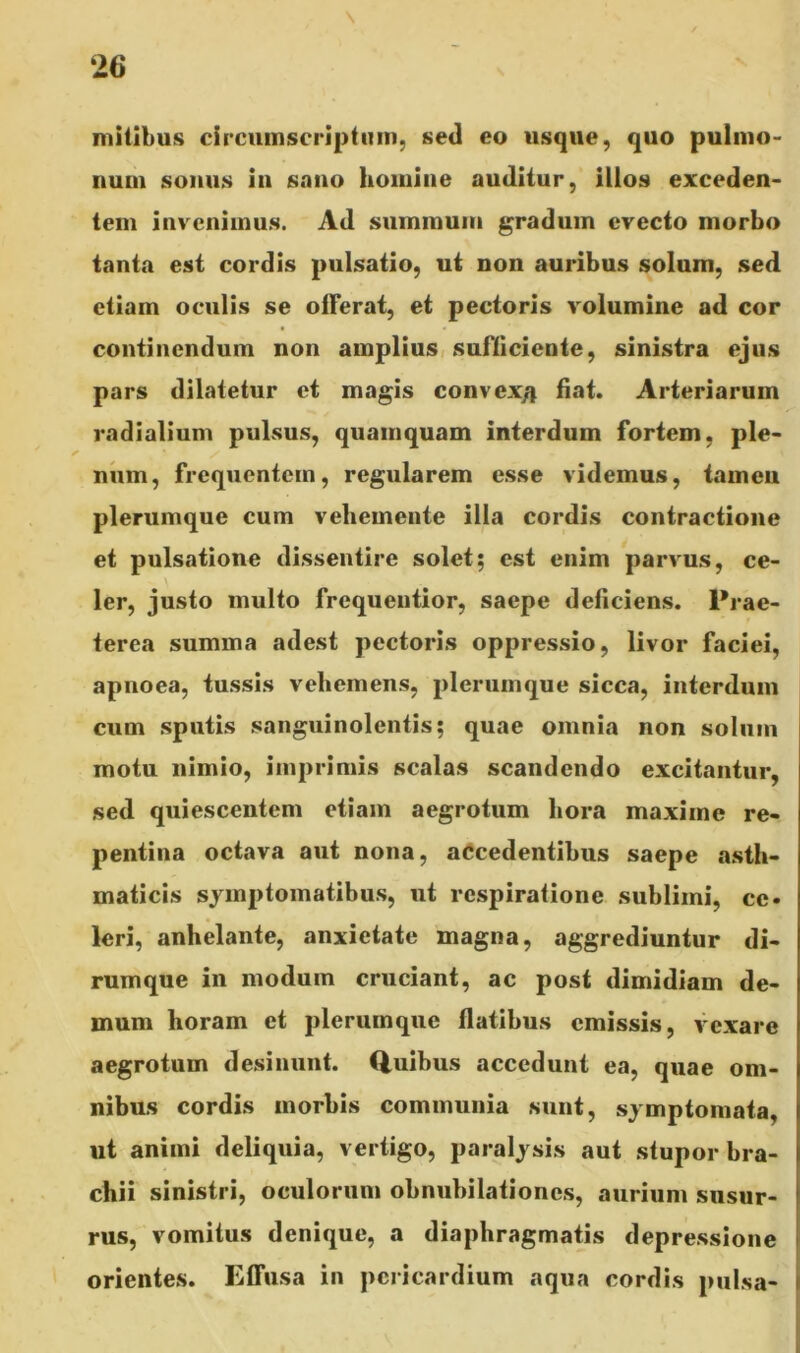 mitibus circumscriptum, sed eo usque, quo pulmo- num sonus in sano homine auditur, illos exceden- tem invenimus. Ad summum gradum evecto morbo tanta est cordis pulsatio, ut non auribus solum, sed etiam oculis se otFerat, et pectoris volumine ad cor continendum non amplius sufficiente, sinistra ejus pars dilatetur et magis convex/j fiat. Arteriarum radialium pulsus, quamquam interdum fortem, ple- num, frequentem, regularem esse videmus, tamen plerumque cum vehemente illa cordis contractione et pulsatione dissentire solet; est enim parvus, ce- ler, justo multo frequentior, saepe deficiens. Prae- terea summa adest pectoris oppressio, livor faciei, apnoea, tussis vehemens, plerumque sicca, interdum cum sputis sanguinolentis; quae omnia non solum motu nimio, imprimis scalas scandendo excitantur, sed quiescentem etiam aegrotum hora maxime re- pentina octava aut nona, accedentibus saepe asth- maticis symptomatibus, ut respiratione sublimi, ce. leri, anhelante, anxietate magna, aggrediuntur di- rumque in modum cruciant, ac post dimidiam de- mum horam et plerumque flatibus emissis, vexare aegrotum desinunt. Quibus accedunt ea, quae om- nibus cordis morbis communia sunt, symptomata, ut animi deliquia, vertigo, paralysis aut stupor bra- chii sinistri, oculorum obnubilationes, aurium susur- rus, vomitus denique, a diaphragmatis depressione orientes. Effusa in pericardium aqua cordis pulsa-