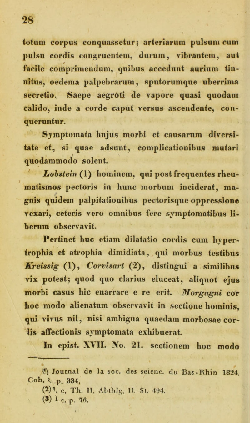 totum corpus conquassetur; arteriarum pulsum cum pulsu cordis congruentem, durum, vibrantem, aut * facile comprimendum, quibus accedunt aurium tin- nitus, oedema palpebrarum, sputorumque uberrima secretio. Saepe aegroti de vapore quasi quodam calido, inde a corde caput versus ascendente, con- queruntur. Symptomata hujus morbi et causarum diversi- tate et, si quae adsunt, complicationibus mutari quodammodo solent. Lobstein (1) hominem, qui post frequentes rheu- matismos pectoris in hunc morbum inciderat, ma- gnis quidem palpitationibus pectorisque oppressione vexari, ceteris vero omnibus fere symptomatibus li- berum observavit. Pertinet huc etiam dilatatio cordis cum hyper- trophia et atrophia dimidiata, qui morbus testibus Kreissig (1), Corvisarl (2), distingui a similibus vix potest; quod quo clarius eluceat, aliquot ejus morbi casus hic enarrare e re erit. Morgagni cor hoc modo alienatum observavit in sectione hominis, qui vivus nil, nisi ambigua quaedam morbosae cor- iis affectionis symptomata exhibuerat. In epist. XVII. No. 21. sectionem hoc modo Journal de la soc. des seienc. du Bas*Rhin 1824, Coh. l. p, 334. (2) \ c. Th. II. AbthJg, 11. St. 494. (3) 1 c. p. 76.