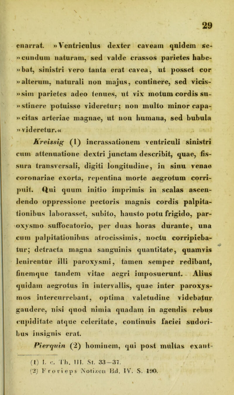 \ \ \ enarrat. »>Ventriculus dexter caveam quidem se- »eundum naturam, sed valde crassos parietes habe- »bat, sinistri vero tanta erat cavea, ut posset cor >»alterum, naturali non majus, continere, sed vicis- »sim parietes adeo tenues, ut vix motum cordis su- «stincre potuisse videretur; non multo minor capa- »citas arteriae magnae, ut 11011 humana, sed bubula » videretur.« ' Kreissig (1) incrassationem ventriculi sinistri cum attenuatione dextri junctam describit, quae, fis- sura transversali, digiti longitudine, in sinu venae coronariae exorta, repentina morte aegrotum corri- puit. i|ui quum initio imprimis in scalas ascen- dendo oppressione pectoris magnis cordis palpita- tionibus laborasset, subito, hausto potu frigido, par- oxysmo suffocatorio, per duas horas durante, una cum palpitationibus atrocissimis, noctu corripieba- tur; detracta magna sanguinis quantitate, quamvis lenirentur illi paroxysmi, tamen semper redibant, fiuemque tandem vitae aegri imposuerunt. Alius quidam aegrotus in intervallis, quae inter paroxys- mos intercurrebant, optima valetudine videbatur gaudere, nisi quod nimia quadam in agendis rebus cupiditate atque celeritate, continuis faciei sudori- bus insignis erat. Pierquin (2) hominem, qui post multas exant- (1) I. Th. III. St. 33—37. (2) Frorieps iNoti/.en Btl. IV. S. 1UO.