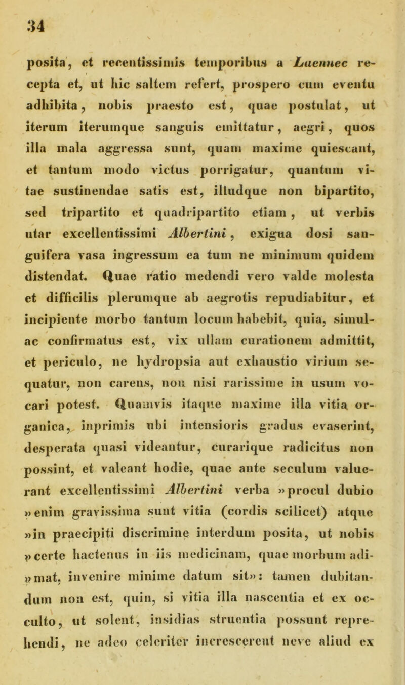 u posita, et recentissimis temporibus a Laennec re- cepta et, ut Iiic saltem refert, prospero cum eventu adhibita, nobis praesto est, quae postulat, ut iterum iterumque sanguis emittatur, aegri, quos illa mala aggressa sunt, quam maxime quiescant, et tantum modo victus porrigatur, quantum vi- tae sustinendae satis est, illtidquc non bipartito, sed tripartito et quadripartito etiam , ut verbis utar excellentissimi Albertini, exigua dosi san- guifera vasa ingressum ea tum ne minimum quidem distendat. Quae ratio medendi vero valde molesta et difficilis plerumque ab aegrotis repudiabitur, et incipiente morbo tantum locum habebit, quia, simul- ae confirmatus est, vix ullam curationem admittit, et periculo, ne hydropsia aut exhaustio virium se- quatur, non carens, non nisi rarissime in usum vo- cari potest. Quamvis itaque maxime illa vitia or- ganica, inprimis ubi intensioris gradus evaserint, desperata quasi videantur, curarique radicitus non possint, et valeant hodie, quae ante seculum value- rant excellentissimi Albertini verba »procul dubio »enim gravissima sunt vitia (cordis scilicet) atque »in praecipiti discrimine interdum posita, ut nobis v certe hactenus in iis medicinam, quae morbum adi- wmat, invenire minime datum sit»: tamen dubitan- dum non est, quin, si vitia illa nascentia et ex oc- culto, ut solent, insidias struentia possunt repre- hendi, ne adeo celeriter increscerent neve aliud ex