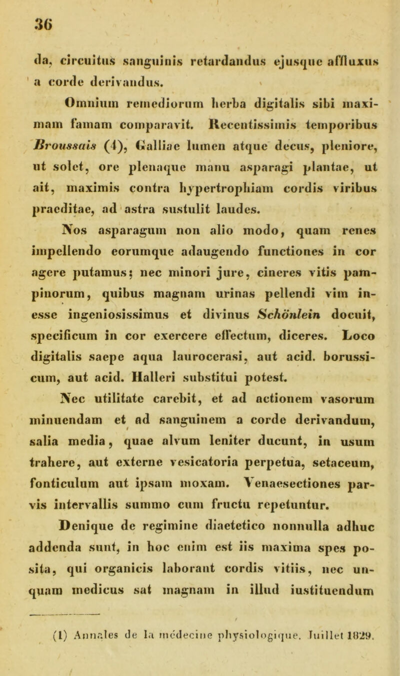 I 36 da, circuitus sanguinis retardandus ejusque affluxus a corde derivandus. Oinniiiin remediorum herba digitalis sibi maxi- mam famam comparavit, lleccntissimis temporibus Broussais (1), Lalliac lumen atque decus, pleniore, ut solet, ore plenaquc manu asparagi plantae, ut ait, maximis contra hypertrophiam cordis viribus praeditae, ad astra sustulit laudes. Nos asparagum non alio modo, quam renes impellendo eortimque adaugendo functiones in cor agere putamus; nec minori jure, cineres vitis pam- pinorum, quibus magnam urinas pellendi vim in- esse ingeniosissimus et divinus Schonlein docuit, specificum in cor exercere effectum, diceres. Loco digitalis saepe aqua lauroccrasi, aut acid. borussi- cum, aut acid. llalleri substitui potest. Nec utilitate carcbit, et ad actionem vasorum minuendam et nd sanguinem a corde derivandum, salia media, quae alvum leniter ducunt, in usum trahere, aut externe vesicatoria perpetua, setaceum, fonticulum aut ipsam moxarn. Yenaesectiones par- vis intervallis summo cum fructu repetuntur. Denique de regimine diaetetico nonnulla adhuc addenda sunt, in hoc enim est iis maxima spes po- sita, qui organicis laborant cordis vitiis, nec un- quam medicus sat magnam in illud iustituendum f (1) Annales de Ia rncdecine physiologique. luillet 18*29.