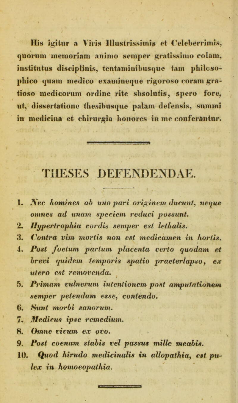 His igitur a Viris Illustrissimis et Celeberrimis, quorum memoriam animo semper gratissimo colam, institutus disciplinis, tentaminibusque tam philoso- phico quam medico examineque rigoroso coram gra- tioso medicorum ordine rite sbsolutis, spero fore, ut, dissertatione thesihusque palam defensis, sumini in medicina et chirurgia honores in me conferantur. • 1 ^ i THESES DEFENDENDAE. 1. ISec homines ab uno pari originem ducunt, neque omnes ad unam speciem reduci possunt. 2. Hypertrophia cordis semper est lethalis. 3. Contra vim mortis non est medicamen in hortis. \ , I -i. Post foetum partum placenta certo quodam et brevi quidem temporis spatio praeterlapso, ex utero est removenda. 5. Primam vulnerum intentionem post amputationem semper petendam esse, contendo. 6. Sunt morbi sanorum. 7. Medicus ipse remedium. 8. Omne vivum ex ovo. 9. Post coenam stabis vel passus mille meabis. 10. Quod hirudo medicinalis in allopathia, est pu- lex in homoeopathia.