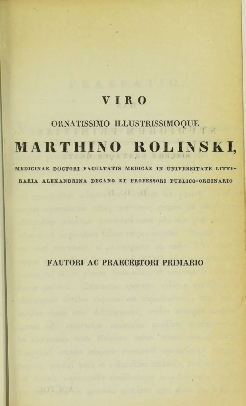 ORNATISSIMO ILLUSTRISSIMOQUE MARTHINO ROLINSKI, 0 * ' * MEDICINAE DOCTORI FACULTATIS MEDICAE IN UNIVERSITATE LITTE- RARIA ALEXANDRINA DECANO ET PROFESSORI FUBLICO-ORDINARIO FARTORI AC PRAECENTORI PRIMARIO