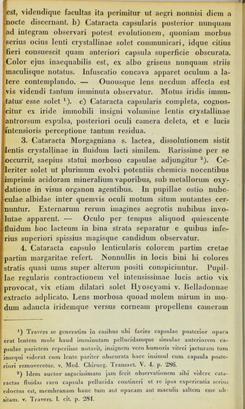 est, videndique facultas ita perimitur ut aegri nonnisi diem a nocte discernant, b) Cataracta capsularis posterior nunquam ad integram observari potest evolutionem, quoniam morbus serius ocius lenti crystallinae solet communicari, idque citius fieri consuescit quam anteriori capsula superficie obscurata. Color ejus inaequabilis est, ex albo griseus nunquam striis maculisque notatus, lnfuscatio concava apparet oculum a la- tere contemplando. — Ouousque lens necdum affecta est vis videndi tantum imminuta observatur. Motus iridis immu- tatus' esse solet 1). c) Cataracta capsularis completa, cognos- citur ex iride immobili insigni volumine lentis crystallinae antrorsum expulsa, posteriori oculi camera deleta, et e lucis intensioris perceptione tantum residua. 3. Cataracta Morgagniana s. lactea, dissolutionem sistit lentis crystallinae in fluidum lacti similem. Rarissime per sc occurrit, saepius statui morboso capsulae adjungitur 2). Ce- leriter solet ut plurimum evolvi potentiis chemicis nocentibus imprimis acidoram mineralium vaporibus, sub metallorum oxy- datione in visus organon agentibus. In pupillae ostio nube- culae albidae inter quemvis oculi motum situm mutantes cer- nuntur. Externarum rerum imagines aegrotis nubibus invo- lutae apparent. — Oculo per tempus aliquod quiescente fluidum hoc lacteum in bina strata separatur e quibus infe- rius superiori spissius magisque candidum observatur. 4. Cataracta capsulo lenticularis colorem partim cretae partim margaritae refert. Nonnullis in locis bini hi colores stratis quasi unus super alterum positi conspiciuntur. Pupil- lae regularis contractionem vel intensissimae lucis actio vix provocat, vix etiam dilatari solet Hyoscyami v. Belladonnae extracto adplicato. Lens morbosa quoad molem mirum in mo- dum adaucta iridemque versus corneam propellens cameram ') Travcrs se gencratim in casibus ubi facies capsulae posterior opaca erat lentem mole haud imminutam pellucidamquc simulae anteriorem ca- psulae parietem reperiisse notavit, insignem vero humoris vitrei jacturam tum insequi viderat cum lente pariter obscurata haec insimul cum capsula poste- riori removeretur, v. INIed. Chirurg. Iransact. V. 4. p. 286. 2) Idem auctor sagacissimam jam fecit observationem sibi videre cata- ractas fluidas raro capsula pellucida contineri ct re ipsa experientia serius edoctus est, membranam hanc tum aut opacam aut maculis saltem esse ob-