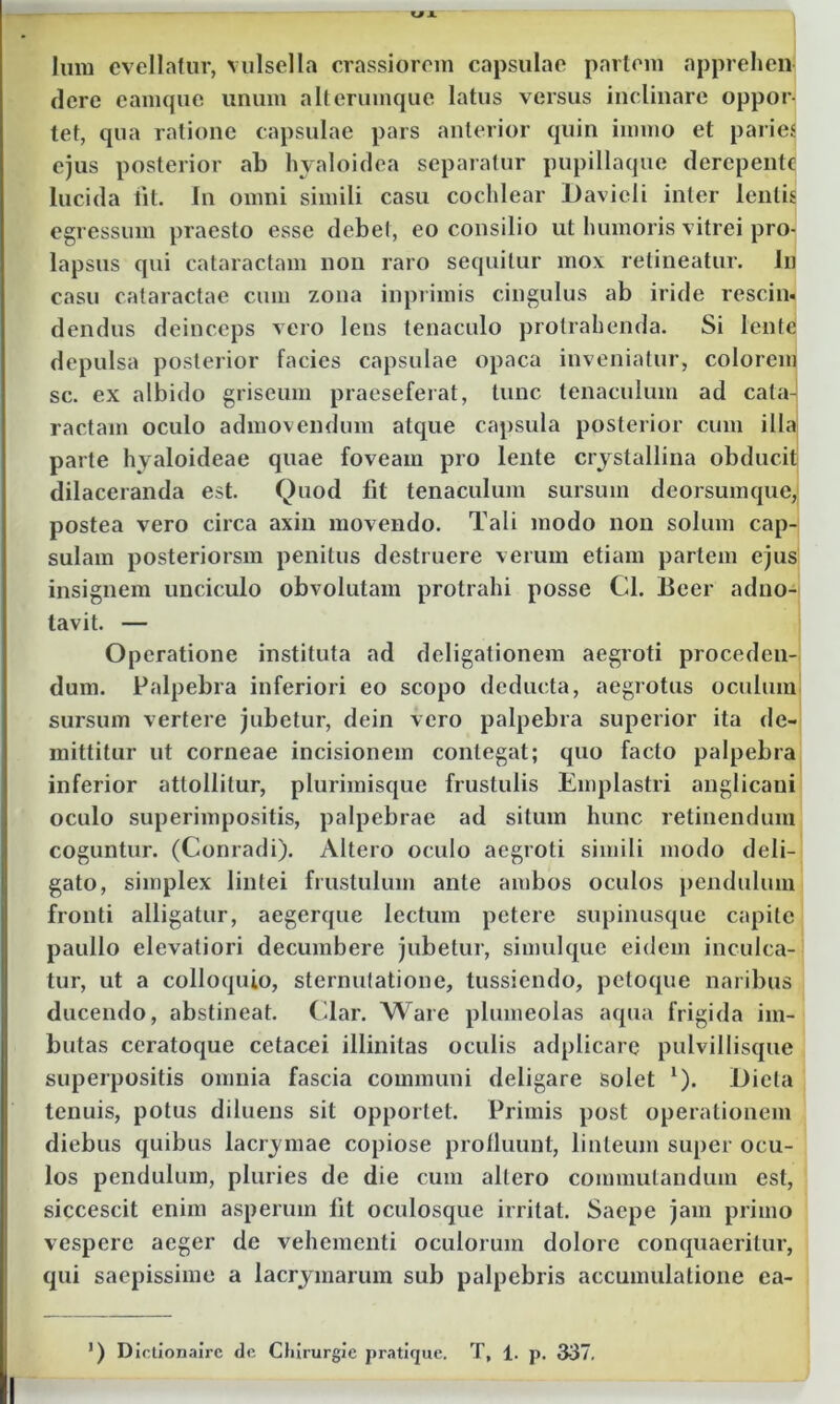 U A lum evellatur, vulsella crassiorem capsulae partem apprehen- dere eamquc unum a It erumque latus versus inclinare oppor- tet, qua ratione capsulae pars anterior quin immo et paries ejus posterior ab hyaloidea separatur pupillaque derepente lucida iit. In omni simili casu cochlear l)avieli inter lentis egressum praesto esse debel, eo consilio ut humoris vitrei pro- lapsus qui cataractam non raro sequitur mox retineatur. In casu cataractae cum zona inprimis cingulus ab iride rescin. dendus deinceps vero lens tenaculo protrahenda. Si lente depulsa posterior facies capsulae opaca inveniatur, colorem sc. ex albido griseum praeseferat, tunc tenaculum ad cata- ractam oculo admovendum atque capsula posterior cum illa parte hyaloideae quae foveam pro lente crystallina obducit dilaceranda est. Quod fit tenaculum sursum deorsumque, postea vero circa axin movendo. Tali modo non solum cap- sulam posteriorsm penitus destruere verum etiam partem ejus insignem unciculo obvolutam protrahi posse Cl. Beer adno- tavit. — Operatione instituta ad deligationem aegroti proceden- dum. Palpebra inferiori eo scopo deducta, aegrotus oculum sursum vertere jubetur, dein vero palpebra superior ita de- mittitur ut corneae incisionem contegat; quo facto palpebra inferior attollitur, plurimisque frustulis Emplastri anglicani oculo superimpositis, palpebrae ad situm hunc retinendum coguntur. (Conradi). Altero oculo aegroti simili modo deli- gato, simplex lintei frustulum ante ambos oculos pendulum fronti alligatur, aegerque lectum petere supinusque capite paullo elevatiori decumbere jubetur, simulque eidem inculca- tur, ut a colloquio, sternutatione, tussiendo, petoque naribus ducendo, abstineat. Clar. Ware plumeolas aqua frigida im- butas ceratoque cetacei illinitas oculis adplicare pulvillisque superpositis omnia fascia communi deligare solet 1). Dieta tenuis, potus diluens sit opportet. Primis post operationem diebus quibus lacrymae copiose profluunt, linteum super ocu- los pendulum, pluries de die cum altero commutandum est, siccescit enim asperum fit oculosque irritat. Saepe jam primo vespere aeger de vehementi oculorum dolore conquaeritur, qui saepissime a lacrymarum sub palpebris accumulatione ea-