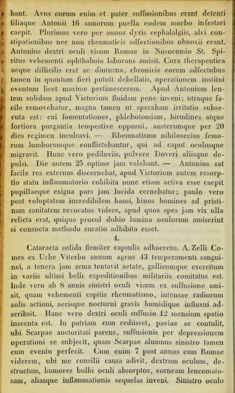 [i bant. Avus eorum enim et pater suffusionibus erant detenti | jj liliat]ue Antonii 16 annorum puella eodem morbo infestari I I, caepit. Plurimos vero per annos dyris cephalalgiis, alvi con- { stipationibus nec non rheumaticis adfectionibus obnoxii erant. | '4 Antonius dextri oculi visum Romae in Nosocomio St. Spi- I it ritus vehementi Ophthalmia laborans amisit. Cura therapeutica I 'j aeque difficilis erat ac diuturna, chronicis eorum adfeclubus tamen in quantum fieri potuit debellatis, operationem institui U eventum licet maxime pertimescerem. Apud Antonium Icn- £ tem solidam apud Victorium fluidam pene inveni; utraque fa- jjj cile removebatur, magna tamen ut sperabam irritatio subse- ■ cuta est: cui fomentationes, phlebotomiam, hirudines atque H fortiora purgantia tempestive opposui, austerum que per 20 ii. dies regimen inculcavi. — Rheumatismo nihilosecius femo- I rum lumborumque contlictebantur, qui ad caput oculosque I migravit. Hunc vero pediluviis, pulvere Doveri aliisque de- Ii pulsi. I)ie autem 25 optime jam valebant. — Antonius sat II. facile res externas discernebat, apud Victorium autem resorp- tio statu inflammatorio cohibita nunc etiam activa esse caepit pupillaeque exigua pars jam lucida cernebatur; paulo vero post voluptatem incredibilem hausi, binos homines ad pristi- nam sanitatem revocatos videre, apud quos spes jam vix ulla fi relicta erat, quique procul dubio lumina oculorum amiserint si consueta methodo curatio adhibita esset. I 1 Cataracta solida firmiter capsulis adhaerens. A. Zelli Co- mes ex Urbe Vilerbo annum agens 43 temperamenti sangui- nei, a tenera jam arma tentavit aetate, gallicumque exercitum in variis ultimi belli expeditionibus militariis comitatus est. Inde vero ab 8 annis sinistri oculi visum ex suffusione ami- sit, quam vehementi capitis rheumatismo, intensae radiorum solis actioni, aerisque nocturni gravis humidique influxui ad- scribsit. Hanc vero dextri oculi suffusio 12 mensium spatio insecuta est. In patriam cum rediisset, paviae se contulit, ubi Scarpae auctoritati parens, suffusionis per depressionem operationi se subjecit, quam Scarpae alumnus sinistro tamen cum eventu perfecit. Cum enim 7 post annos eum Romae viderem, ubi me consilii causa adivit, dextrum oculum, de- structum, humores bulbi oculi absorptos, corneam leucoma!o- sam, aliasque inflammationis sequelas inveni. Sinistro oculo