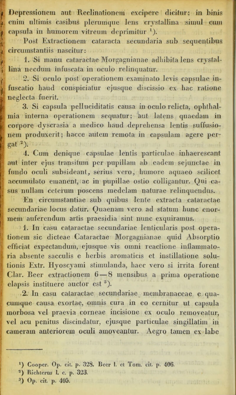 ,i enim ultimis ensibus plerumque lens crystallina simul cum capsula in humorem vitreum deprimitur x). 1’ost Extractionem cataracta secundaria sub sequentibus ji circumstantiis nascitur: 1. Si manu cataractae Morgagnianae adhibita lens crystal- j lina necdum infuscata in oculo relinquatur. ^ 2. Si oculo post operationem examinato levis capsulae in- t fuscatio haud conspiciatur ejusque discissio ex hac ratione M neglecta fuerit. 3. Si capsula pellueiditatis causa in oculo relicta, ophlhal- i mia interna operationem sequatur; aut latens quaedam in H corpore dyscrasia a medico haud deprehensa lentis suffusio- Uj nem produxerit; haccc autem remota in capsulam agere per- I gat * 2)- 4. Cum denique capsulae lentis particulae inhaerescant I aut inter ejus transitum per pupillam ab eadem sejunctae in w fundo oculi subsideant, serius vero, humore aquaeo scilicet | accumulato emanent, ac in pupillae ostio colligantur. Qui ca- I sus nullam ceterum poscens medelam naturae relinquendus. En circumstantiae sub quibus lente extracta cataractae [ secundariae locus datur. Quaenam vero ad statum hunc cnor- | mem auferendum artis praesidia sint nunc exquiramus. 1. In casu cataractae secundariae lenticularis post opera- I tionem sic dicteae Cataractae Morgagnianae quid Absorptio [. efficiat expcctandum, ejusque vis omni reactione inflammalo- | ria absente sacculis e herbis aromaticis et instillatione solu- [ tionis Extr. Hyoscyami stimulanda, haec vero si irrita forent ! Clar. Beer extractionem 6 — 8 mensibus a prima operatione elapsis instituere auctor est3). 2. In casu cataractae secundariae membranaceae e qua- • cumque causa exortae, omnis cura in eo cernitur ut capsula [ morbosa vel praevia corneae incisione ex oculo removeatur, ^ vel acu penitus discindatur, ejusque particulae singillalim in cameram anteriorem oculi amoveantur. Aegro tamen ex labe !) Cooper. Op. cit. p. 328. Bccr 1. ct Torn. cit. p. 406. 2) Richterus 1. c. p. 323. 3) Op. cit. p. 405.