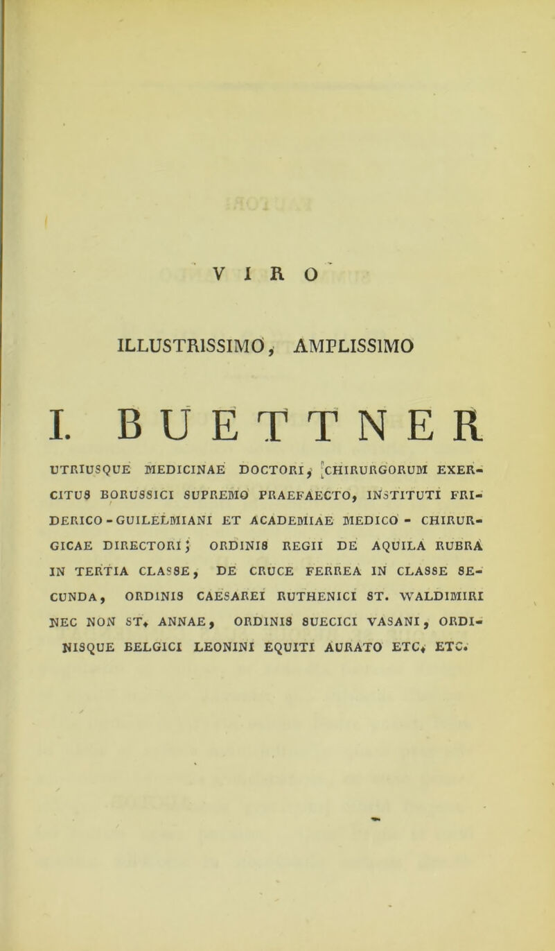 VIRO ILLUSTRISSIMO, AMPLISSIMO I. BUETTNER UTRIUSQUE MEDICINAE DOCTORI,' ^CHIRURGORUM EXER- CITUS BORUSSICI SUPREMO PRAEFAECTO, INSTITUTI FRI- DERICO-GUILELMIANI ET ACADEMIAE MEDICO - CHIRUR- GICAE directori; ordinis REGII DE AQUILA RUBRA IN TERTIA CLASSE, DE CRUCE FERREA IN CLASSE SE- CUNDA, ORDINIS CAESAREI RUTHENICI ST. WALDIMIRI NEC NON ST, ANNAE, ORDINIS 8UECICI VASANI, ORDI- NISQUE BELGICI LEONINI EQUITI AURATO ETC, ETC.