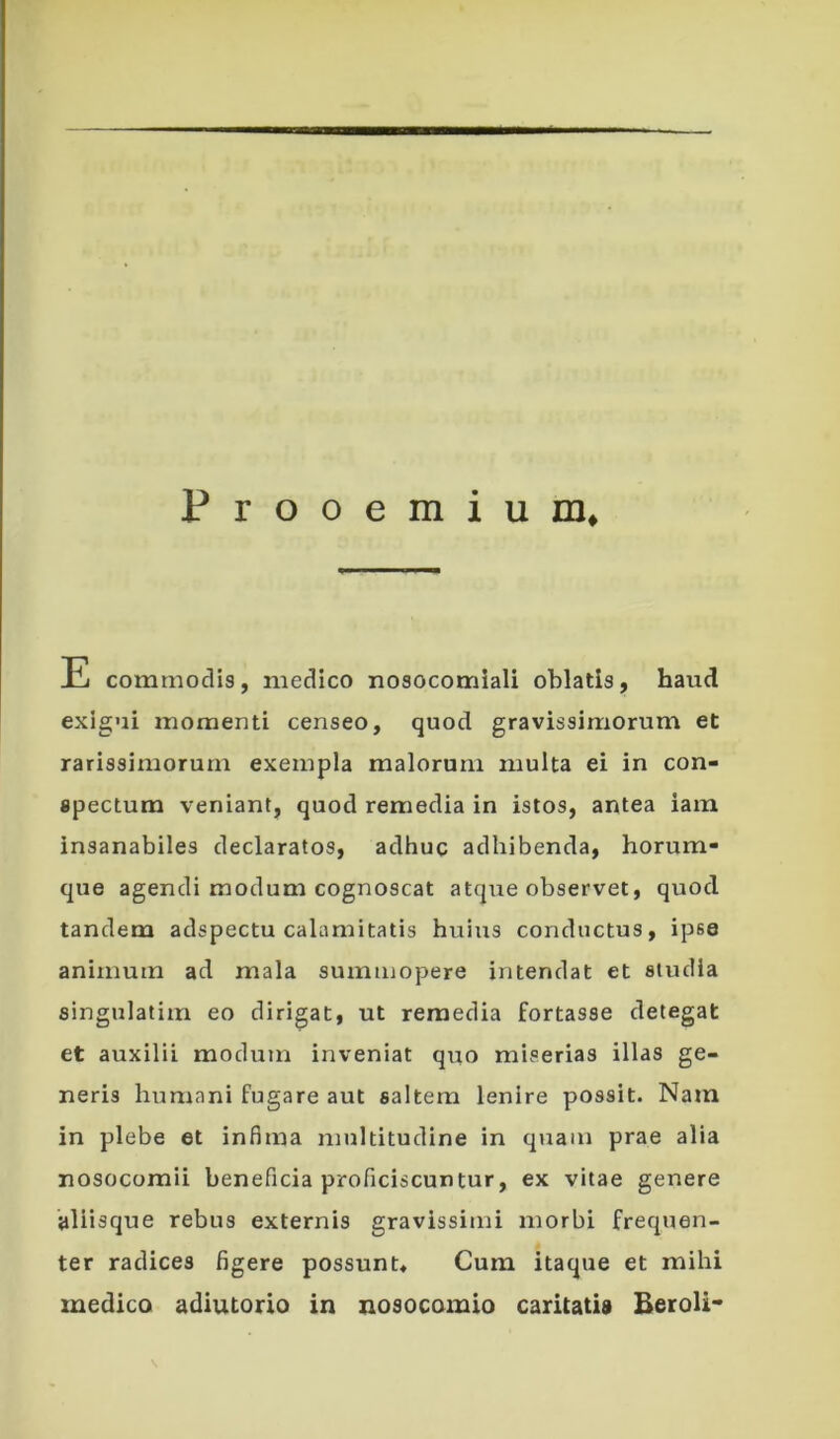 Prooemium* commodis, medico nosocomiali oblatis, haud exigui momenti censeo, quod gravissimorum et rarissimorum exempla malorum multa ei in con- spectum veniant, quod remedia in istos, antea iam insanabiles declaratos, adhuc adhibenda, horum- que agendi modum cognoscat atque observet, quod tandem adspectu calamitatis huius conductus, ipse animum ad mala summopere intendat et studia singulatim eo dirigat, ut remedia fortasse detegat et auxilii modum inveniat quo miserias illas ge- neris humani fugare aut saltem lenire possit. Nam in plebe et infima multitudine in quam prae alia nosocomii beneficia proficiscuntur, ex vitae genere aliisque rebus externis gravissimi morbi frequen- ter radices figere possunt* Cum itaque et mihi medico adiutorio in nosocomio caritatis Beroli*