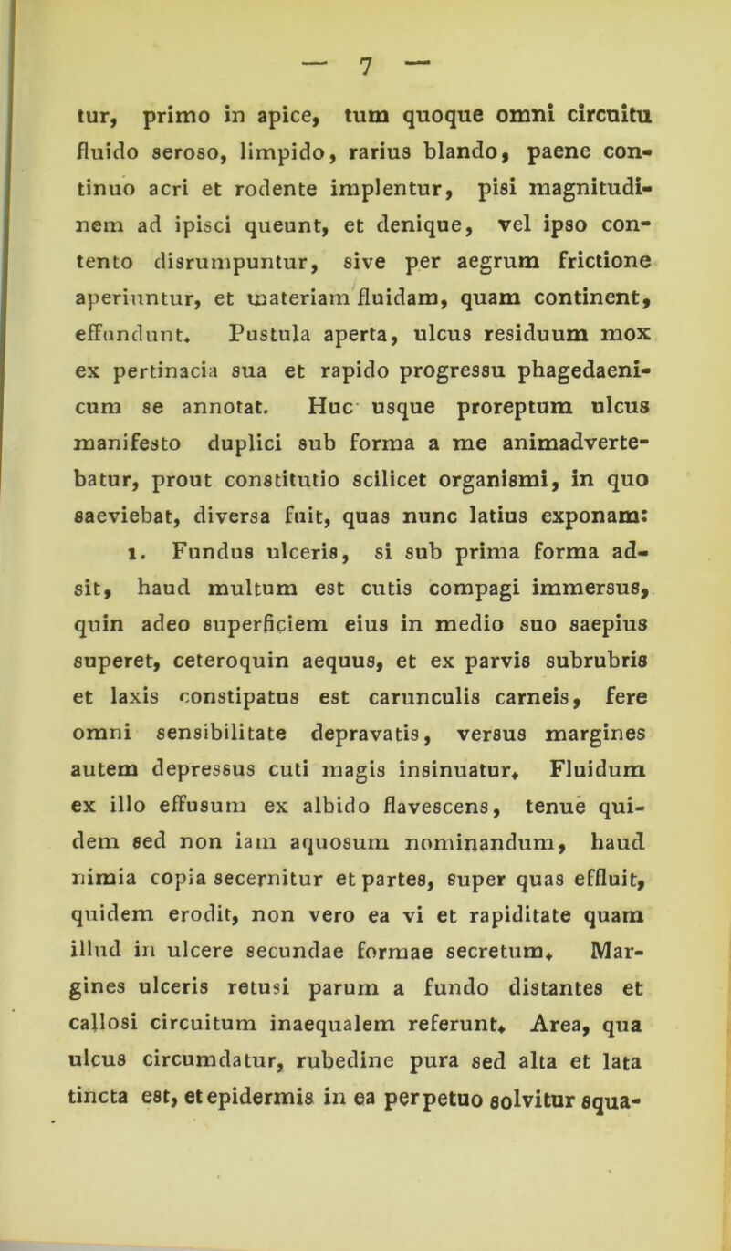 lur, primo in apice, tum quoque omni circuitu fluido seroso, limpido, rarius blando, paene con- tinuo acri et rodente implentur, pisi magnitudi- nem ad ipisci queunt, et denique, vel ipso con- tento disrunipuntur, sive per aegrum frictione aperiuntur, et materiam fluidam, quam continent, effundunt* Pustula aperta, ulcus residuum mox ex pertinacia sua et rapido progressu phagedaeni- cum se annotat. Huc usque proreptum ulcus manifesto duplici sub forma a me animadverte- batur, prout constitutio scilicet organismi, in quo saeviebat, diversa fuit, quas nunc latius exponam: 1. Fundus ulceris, si sub prima forma ad- sit, haud multum est cutis compagi immersus, quin adeo superficiem eius in medio suo saepius superet, ceteroquin aequus, et ex parvis subrubris et laxis constipatus est carunculis carneis, fere omni sensibilitate depravatis, versus margines autem depressus cuti magis insinuatur^ Fluidum ex illo effusum ex albido flavescens, tenue qui- dem sed non iam aquosum nominandum, haud nimia copia secernitur et partes, euper quas effluit, quidem erodit, non vero ea vi et rapiditate quam illud in ulcere secundae formae secretum* Mar- gines ulceris retusi parum a fundo distantes et callosi circuitum inaequalem referunt* Area, qua ulcus circumdatur, rubedine pura sed alta et lata tincta est, et epidermis in ea perpetuo solvitur squa-