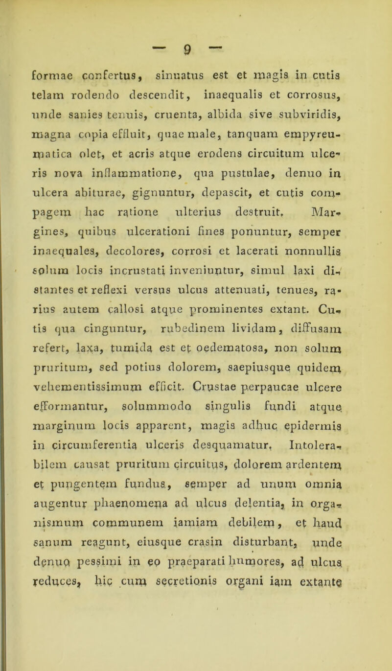 formae confertus, sinuatus est et magis in cutis telam rodendo descendit, inaequalis et corrosus, unde sanies tenuis, cruenta, albida sive subviridis, magna copia effluit, quae male, tanquam empyreu- matica olet, et acris atque erodens circuitum ulce* ris nova inflammatione, qua pustulae, denuo in ulcera abiturae, gignuntur, clepascit, et cutis com- pagem Iiac ratione ulterius destruit. Mar- gines, quibus ulcerationi fines ponuntur, semper inaequales, decolores, corrosi et lacerati nonnullis solum locis incrustati inveniuntur, simul laxi di- stantes et reflexi versus ulcus attenuati, tenues, ra- rius autem callosi atque prominentes extant. Cu- tis qua cinguntur, rubedinem lividam, diffusam refert, laxa, tumida est et oedematosa, non soluna pruritum, sed potius dolorem, saepiusque quiden^ vehementissimum efficit. Crustae perpaucae ulcere effonnantur, solummodo singulis fundi atqne marginum locis apparent, magis ad^nc epidermis in circumferentia ulceris desquamatur, Intolera- bilem causat pruritum circuitus, clolorem ardentem et pungentem fundus, semper ad tinum omnia augentur phaenomena ad ulcus delentia, in orga.* nismum communem iamiam debilem, et haud I sanum reagunt, eiusque crasin disturbant, unde clenuQ pessimi in ep praeparati humores, ad ulcus reduces, hic cum secretionis organi iam extante