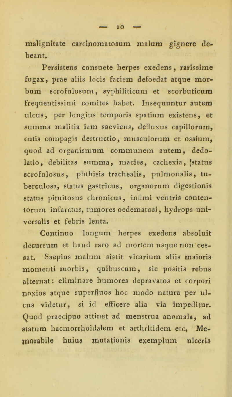 malignitate carcinomatosum malam gignere de- beant. Persistens consuete herpes exedens, rarissime fugax, prae aliis locis faciem defoedat atque mor- bum scrofulosum, syphiliticum et scorbuticum frequentissimi comites habet. Insequuntur autem ulcus, per longius temporis spatium existens, et summa malitia iam saeviens, deduxus capillorum, cutis compagis destructio, musculorum et ossium, quod ad organismum communem autem, dedo- latio, debilitas summa, macies, cachexia, [status scrofulosus, phthisis trachealis, pulmonalis, tu- berculosa, status gastricus, organorum digestionis status pituitosus chronicus, infimi ventris conten- torum infarctus, tumores oedematosi, hydrops uni- versalis et febris lenta. Continuo longum herpes exedens absoluit decursum et haud raro ad mortem usque non ces- sat. Saepius malum sistit vicarium aliis maioris momenti morbis, quibuscura, sic positis rebus ajternat: eliminare humores depravatos et corpori noxios atque superfluos hoc modo natura per ul» cus videtur, si id efficere alia via impeditur, (^uod praecipuo attinet ad menstrua anomala, ad Statum hacmorrhoidalem et arthritidem etc, Me- jlftorabile huius mutationis exemplum ulceris