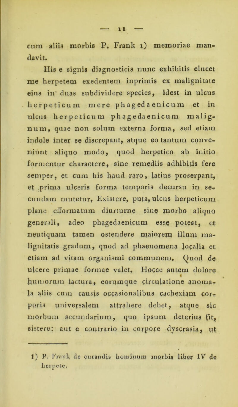 cum aliis morbis P« Frank i) memoriae man- davit. His e signis diagnosticis nunc exhibitis elucet me herpetem exedentem inprimis ex malignitate eins in duas subdividere species, idest in ulcus herpeticum mere phagedaenicum et in ulcus herpeticum phagedaenicum malig- num, quae non solum externa forma, sed etiam indole inter se discrepant, atque eo tantum conve- niunt aliquo modo, quod herpetico ab initio formentur charactere, sine remediis adhibitis fere seniper, et cum bis haud raro, latius proserpant, et prima ulceris forma temporis decursu in se- cundam mutetur, Existere, pufa, ulcus herpeticum plane efformatum diurturne sinq morbo aliquo generali, adeo phagedaenicum esse potest, et neutiquam tamen ostendere maioreiri illuni ma- lignitatis gradum, quod ad phaenomena }oqalia et etiam ad vitam organismi commuiiem. Quod de ulcere primae formae valet* Hoqce autem dolore humorum iactura, eorumque circulatione anoma- la aljis cum causis occasionalibus cachexiam cor^? ppris universalem attrahere debet, atque sic morbum secundarium, quo ipsum deterius fit, sistere: aut e coritrario in corpore dyscrasia, ut 1) P. Frank de curandis Lpminum morbis liber IV de iierpete.