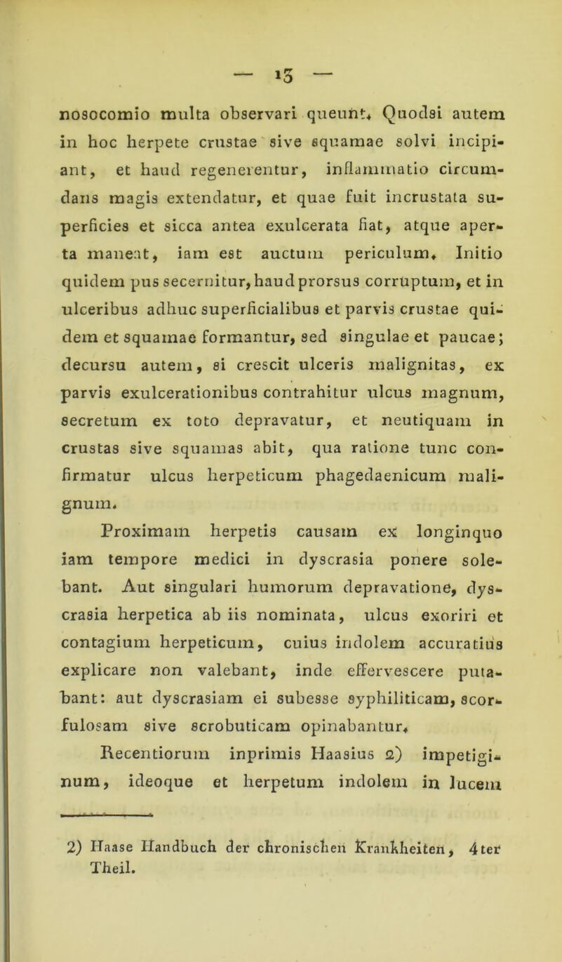 »3 nosocomio multa observari queunt4 Quoclsi autem in hoc herpete crustae sive squamae solvi incipi- ant, et haud regenerentur, inflammatio circum- dans magis extendatur, et quae fuit incrustata su- perficies et sicca antea exulcerata fiat, atque aper- ta maneat, iam est auctum periculum. Initio quidem pus secernitur, haud prorsus corruptum, et in ulceribus adhuc superficialibus et parvis crustae qui- dem et squamae formantur, sed singulae et paucae; decursu autem, si crescit ulceris malignitas, ex parvis exulcerationibus contrahitur ulcus magnum, secretum ex toto depi*avatur, et neutiquam in crustas sive squamas abit, qua ratione tunc con- firmatur ulcus herpeticum phagedaenicum mali- gnum. Proximam herpetis causam ex longinquo iam tempore medici in dyscrasia ponere sole- bant. Aut singulari humorum depravatione, dys- crasia herpetica ab iis nominata, ulcus exoriri et contagium herpeticum, cuius indolem accuratius explicare non valebant, inde effervescere puta- bant: aut dyscrasiam ei subesse syphiliticam, scor- fulosam sive scrobuticam opinabantur, Recentiorum inprimis Haasius 12) impetigi- num, ideoque et herpetum indolem in lucem 2) Haase Handbuch der chronisclieil ICrankheiten, 4 ter Theil.