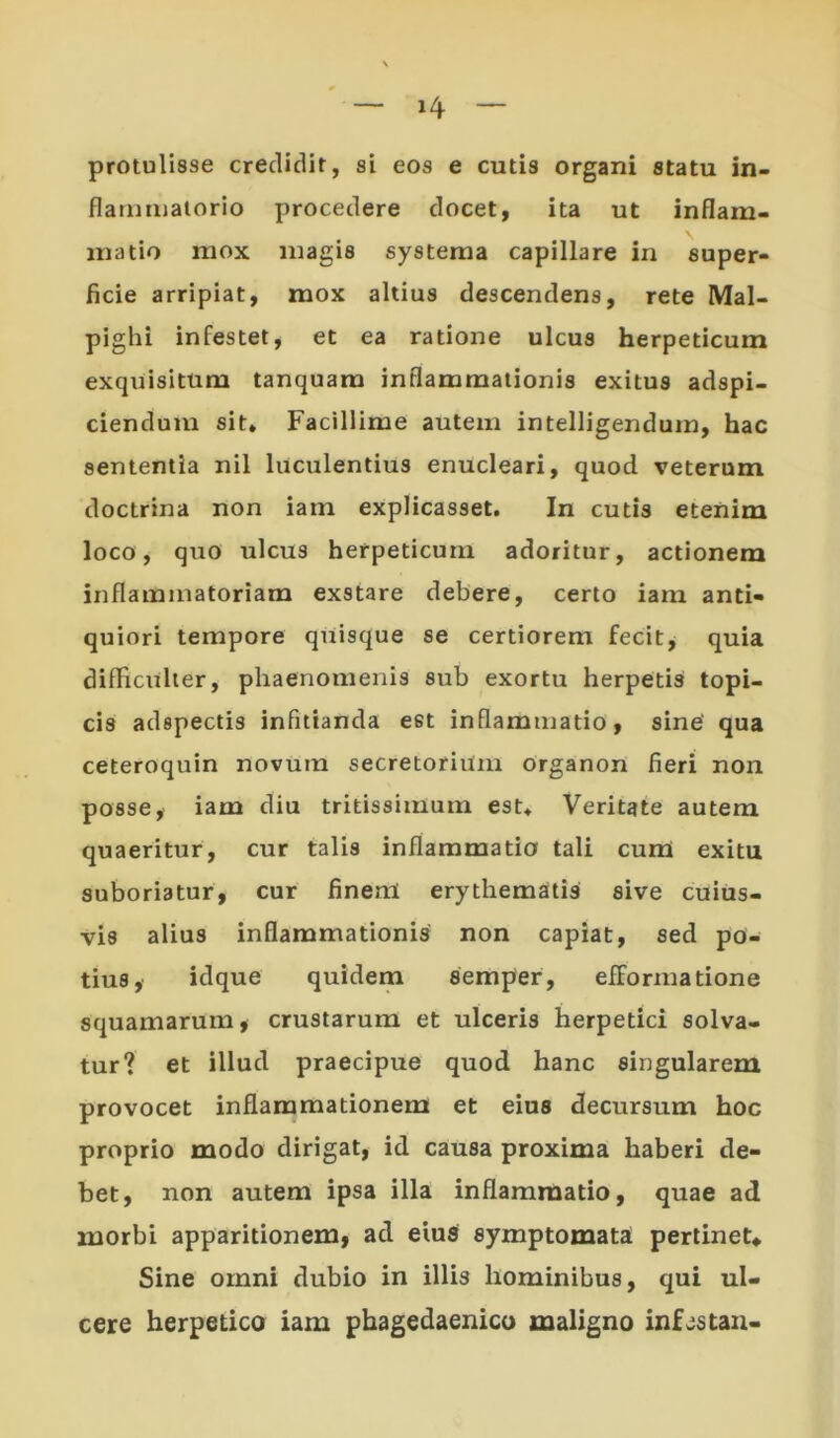 protulisse credidit, si eos e cutis organi statu in- flaminalorio procedere docet, ita ut inflam- matio mox magis systema capillare in super- ficie arripiat, mox altius descendens, rete Mal- pighi infestet, et ea ratione ulcus herpeticum exquisitum tanquam inflammationis exitus adspi- ciendum sit. Facillime autem intelligendum, hac sententia nil luculentius enucleari, quod veterum doctrina non iam explicasset. In cutis etenim loco, quo ulcus herpeticum adoritur, actionem inflammatoriam exstare debere, certo iam anti- quiori tempore quisque se certiorem fecit, quia difficulter, phaenomenis sub exortu herpetis topi- cis adspectis infitianda eet inflammatio, sine' qua ceteroquin novum secretorium organon fieri non posse, iam diu tritissimum est. Veritate autem quaeritur, cur talis inflammatio tali cum exitu suboriatur, cur finenl erythematis sive cuius- vis alius inflammationis non capiat, sed po- tius, idque quidem semper, efformatione squamarum* crustarum et ulceris herpetici solva- tur? et illud praecipue quod hanc singularem provocet inflammationem et eius decursum hoc proprio modo dirigat, id causa proxima haberi de- bet, non autem ipsa illa inflammatio, quae ad morbi apparitionem, ad eius symptomata pertinet* Sine omni dubio in illis hominibus, qui ul- cere herpetico iam phagedaenico maligno inf^stan-