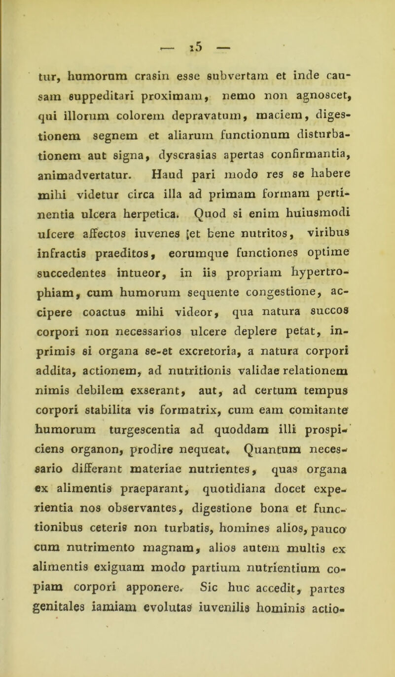 tiir, humornra crasin esse subvertam et inde cau- sam suppeditari proximam, nemo non agnoscet, qui illorum colorem depravatum, maciem, diges- tionem segnem et aliarum functionum disturba- tionem aut signa, dyscrasias apertas confirmantia, animadvertatur. Haud pari modo res se habere mihi videtur circa illa ad primam formam perti- nentia ulcera herpetica. Quod si enim huiusmodi ulcere alfectos iuvenes (et bene nutritos, viribus infractis praeditos, eorumque functiones optime succedentes intueor, in iis propriam hypertro- phiam, cum humorum sequente congestione, ac- cipere coactus mihi videor, qua natura succos corpori non necessarios ulcere deplere petat, in- primis si organa se-et excretoria, a natura corpori addita, actionem, ad nutritionis validae relationem nimis debilem exserant, aut, ad certum tempus corpori stabilita vis formatrix, cum eam comitante' humorum turgescentia ad quoddam illi prospi- ciens organon, prodire nequeat. Quantum neces- sario differant materiae nutrientes, quas organa ex alimentis praeparant, quotidiana docet expe- rientia nos observantes, digestione bona et func- tionibus ceteris non turbatis, homines alios, pauco cum nutrimento magnam, alios autem multis ex alimentis exiguam modo partium nutrientium co- piam corpori apponere. Sic huc accedit, partes genitales iamiam evolutas iuvenilis hominis actio-