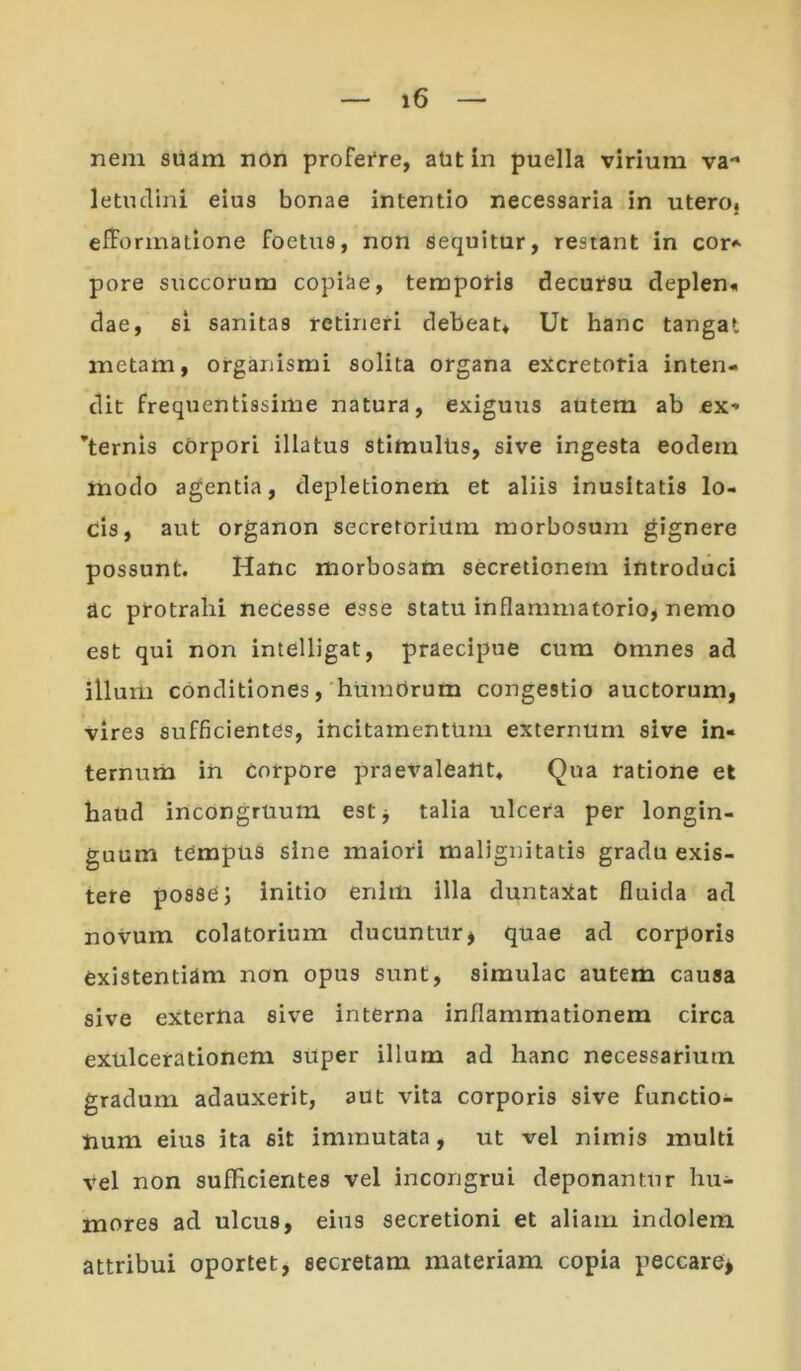 nem suam ndn profei*re, aUt in puella virium va** letndini eius bonae intentio necessaria in uteroj efformatione foetus, non Sequitur, restant in cor* pore succorum copiae, temporis decursu deplen« dae, 61 sanitas retineri debeat. Ut hanc tangat metam, organismi solita organa excretoria inten- dit frequentissime natura, exiguus autem ab ex- ’ternis cOrpori illatus stimulUs, sive ingesta eodem modo agentia, depletionem et aliis inusitatis lo- cis, aut organon secretorium morbosum gignere possunt. Hanc morbosam secretionem introduci ac protrahi necesse esse statu inflammatorio, nemo est qui non intelligat, praecipue cum omnes ad illum conditiones,'humOrum congestio auctorum, vires sufficientes, incitamentum externum sive in- ternum in Corpore praevaleant. Qua ratione et haud incongruum estj talia ulcera per longin- guum tempus sine maiori malignitatis gradu exis- tere posse J initio enim illa duntaXat fluida ad novum colatorium ducuntur> quae ad corporis existentiam non opus sunt, simulae autem causa sive externa sive interna inflammationem circa exulcerationem super illum ad hanc necessarium gradum adauxerit, aut vita corporis sive functio- num eius ita sit immutata, ut vel nimis multi vel non sufficientes vel incongrui deponantur hu- mores ad ulcus, eius secretioni et aliam indolem attribui oportet, secretam materiam copia peccare^