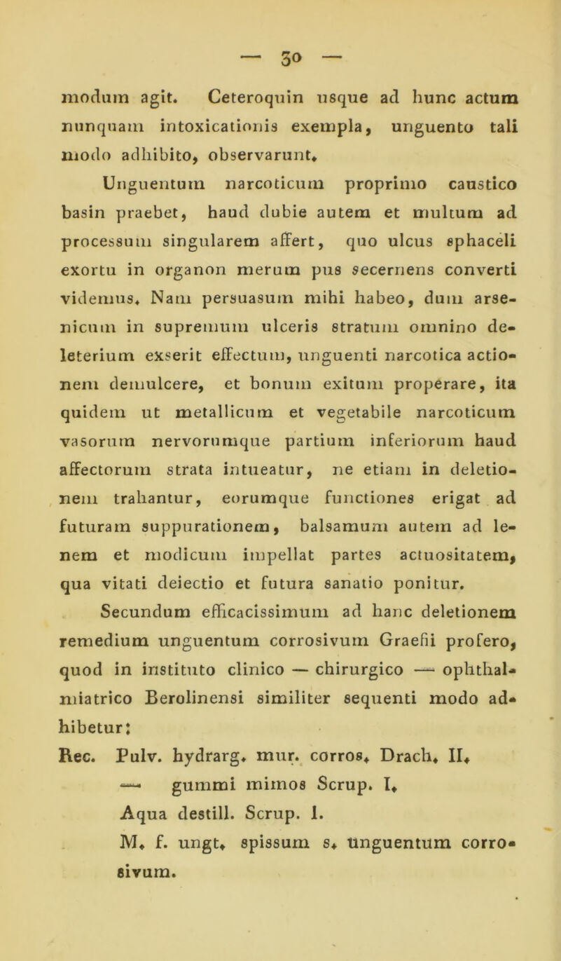 modum agit. Ceteroqiiin usque ad hunc actum nunquam intoxicationis exempla, unguento tali modo adhibito, observarunt* Unguentum narcoticum proprimo caustico basin praebet, haud dubie autem et multum ad processum singularem affert, quo ulcus sphaceli exortu in organon merum pus secernens converti videmus. Nam persuasum mihi habeo, dum arse- nicum in supremum ulceris stratum omnino de- leterium exserit effectum, unguenti narcotica actio- nem demulcere, et bonum exitum properare, ita quidem ut metallicum et vegetabile narcoticum vasorum nervorumque partium inferiorum haud affectorum strata intueatur, ne etiam in deletio- nem trahantur, eorumque functiones erigat ad futuram suppurationem, balsamum autem ad le- nem et modicum impellat partes actuositatem, qua vitati deiectio et futura sanatio ponitur. Secundum efficacissimum ad hanc deletionem remedium unguentum corrosivum Graefii profero, quod in instituto clinico — chirurgico —^ ophthaU niiatrico Berolinensi similiter sequenti modo ad- hibetur: Rec. Pulv. hydrarg. mur. corros* Drach* II* gummi mimos Scrup. l* Aqua destill. Scrup. 1. IVI* f. ungt* spissum s* tmguentura corro- sivum.