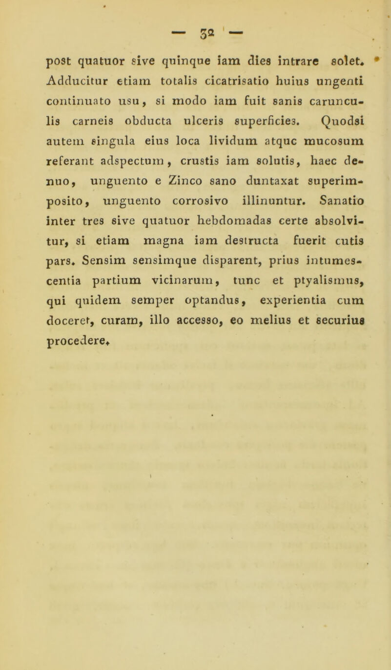 post quatuor sive quinque iam clles intrare soiet« Adducitur etiam totalis cicatrisatio huius ungenti continuato usu, si modo iam fuit sanis caruncu- lis carneis obducta ulceris superficies. Quodsi autem singula eius loca lividum atque mucosum referant adspectum, crustis iam solutis, haec de- nuo, unguento e Zinco sano duntaxat superim- posito, unguento corrosivo illinuntur. Sanatio inter tres sive quatuor hebdomadas certe absolvi- tur, si etiam magna iam destructa fuerit cutis pars. Sensim sensimque disparent, prius intumes- centia partium vicinarum, tunc et ptyalismus, qui quidem semper optandus, experientia cum doceret, curam, illo accesso, eo melius et securius procedere.