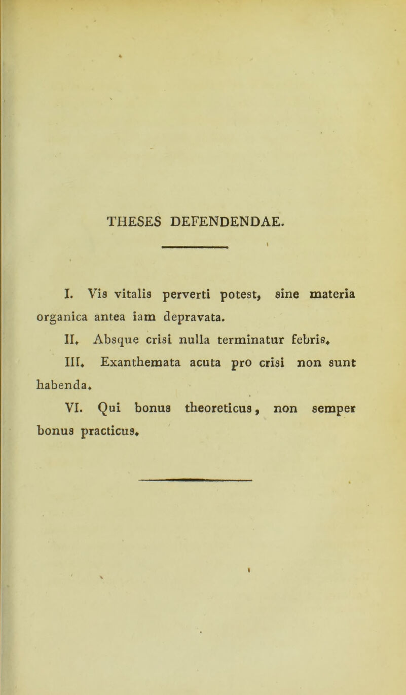 THESES DEFENDENDAE. I. Via vitalis perverti potest, sine materia organica antea iam depravata. II» Absqixe crisi nulla terminatur febris* HI* Exanthemata acuta pro crisi non sunt habenda* VI. Qui bonus theoreticus, non semper bonus practicus*