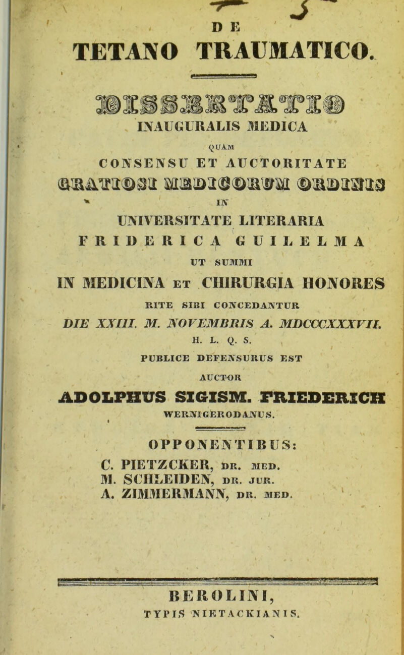 . DE ' TETANO TRAUMATICO. , L\AU€IURALIS MEDICA <^)UA.M CONSENSU ET AUCTORITATE ' IJT UNIVERSITATE LITERARIA » FRIDERICA GUIl. EL3IA UT SUMMI m 3IEDICINA ET CHIRURGIA HOJVORES RITE SIBI CONCEDANTUR DIE XXIII. M. NOVEMBRIS A. MDCCCXXXVII. H. L. Q. S. , / PUBLICE DEFENSURUS EST AUCTOR ADOLPHUS SZGZSM. PRZEDERZCH wernigErodanus. « OPPONENTIRUS: C. PIETZCKER, DR. MED. 31. SCIIEEIDEN, dr. jlr. A. ZI3DIER3IANN, dr. med. ‘ REROLINI, I