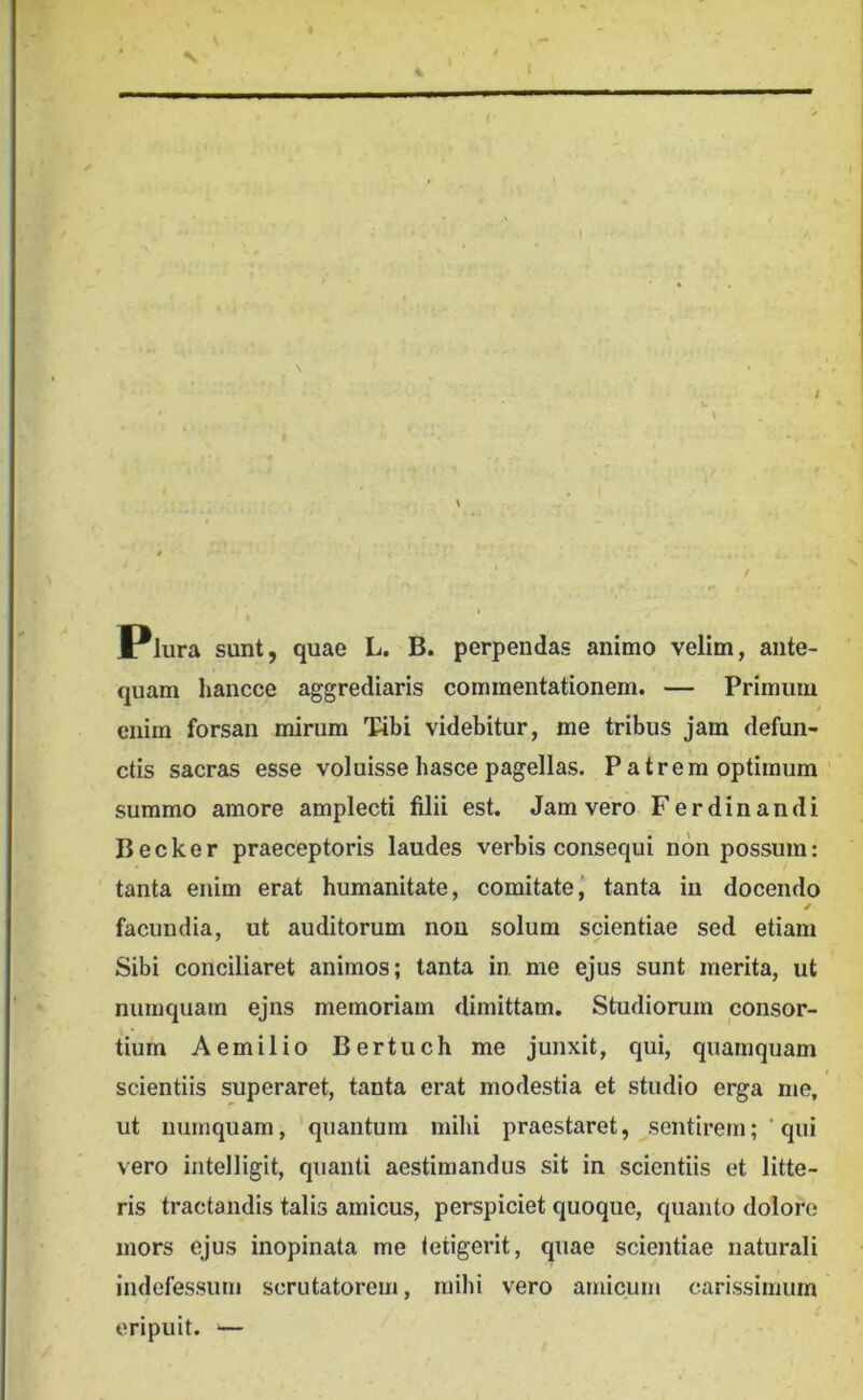 Plura sunt, quae L. B. perpendas animo velim, ante- quam hancce aggrediaris commentationem. — Primum enim forsan mirum Tibi videbitur, me tribus jam defun- ctis sacras esse voluisse basce pagellas. Patrem optimum summo amore amplecti filii est. Jam vero Ferdinandi Becker praeceptoris laudes verbis consequi non possum: tanta enim erat humanitate, comitate, tanta in docendo ✓ facundia, ut auditorum non solum smentiae sed etiam Sibi conciliaret animos; tanta in me ejus sunt merita, ut numquam ejns memoriam dimittam. Studiorum consor- tium Aemilio Bertuch me junxit, qui, quamquam scientiis superaret, tanta erat modestia et studio erga me, ut numquam, 'quantum mihi praestaret, sentiremqui vero intelligit, quanti aestimandus sit in scientiis et litte- ris tractandis talis amicus, perspiciet quoque, quanto dolore mors ejus inopinata me tetigerit, quae scientiae naturali indefessum scrutatorem, mihi vero amicum carissimum eripuit. —