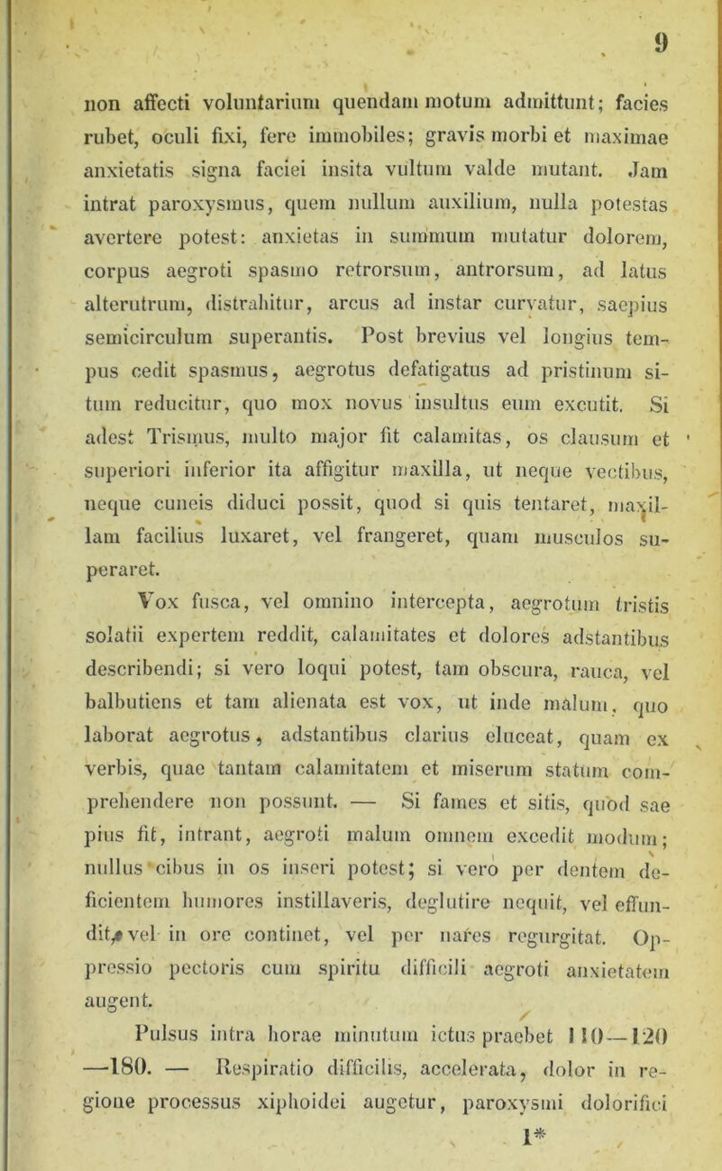 V 9 non affecti volunfariimi quendarii motum admittunt; facies rubet, oculi fixi, fere immobiles; gravis morbi et maximae anxietatis signa faciei insita vultum valde mutant. Jam intrat paroxysmus, quem nullum auxilium, nulla potestas avertere potest: anxietas in summum mutatur dolorem, corpus aegroti spasmo retrorsum, antrorsum, ad latus alterutrum, distrahitur, arcus ad instar curvatur, saepius semicirculum superantis. Post brevius vel longius tem- pus cedit spasmus, aegrotus defatigatus ad pristinum si- tum reducitur, quo mox novus insultus eum excutit. Si adest Trismus, multo major fit calamitas, os clausum et superiori inferior ita affigitur maxilla, ut neque vectibus, neque cuneis diduci possit, quod si quis tentaret, ma^jil- lam facilius luxaret, vel frangeret, quam musculos su- peraret. Vox fusca, vel omnino intercepta, aegrotum tristis solatii expertem reddit, calamitates et dolore.s adstantibus describendi; si vero loqui potest, tam obscura, rauca, vel balbutiens et tam alienata est vox, ut inde malum, quo laborat aegrotus, adstantibus clarius eluceat, quam ex verbis, quae tantam calamitatem et miserum statum com- prebendere non possunt. — Si fames et sitis, quod sae pius fit, intrant, aegroti malum omnem excedit modum; • • • t ^ nullus‘cibus in os inseri potest; si vero per dentem de- ficientem humores instillaveris, deglutire nequit, vel effun- dit,» vel in ore continet, vel per nares regnrgitat. Op- pressio pectoris cum spiritu difficili aegroti anxietatem augent. Pulsus intra horae minutum ictus praebet I!()—120 —180. — Respiratio difficilis, accelerata, dolor in re- gione processus xiphoidei augetur, paroxysmi dolorifici