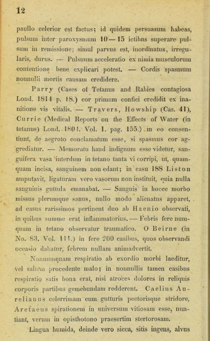 paullo celerior est factus; id quidem persuasum habeas, pulsum inter paroxysmum 10—15 ictibus superare-pul-^ sum iii remissione; simul parvus est, inordinatus, irregu- laris, durus. 7— Pulsuum acceleratio ex nimia musculorum contentione bene explicari potest. — Cordis spasmum nonnulli mortis causam credidere. % Parry (Cases of Tetanus and Rabies contagiosa Lond. 1814 p. 18.) cor primum confici credidit ex ina- nitione vis vitalis. — Travers, Howsbip (Cas. 41), Curri e (Medical Reports'oii tlie Eflfects of Water (in tetanus) Lond.-1801. Vol. 1. pag. 155.) in eo consen- tiunt, de aegroto conclamatum esse, si spasmus cor ag- 'grecliatur. Memoratu haud indignum esse videtur, san- guifera vasa interdum in tetano tanta vi corripi, ut, quam- quam incisa, sanguinem non edant; in'casu 188 Liston amputavit, ligaturam vero vasorum non instituit, quia nulla sanguinis guttula emanabat. — Sanguis in hocce morbo missus plerumque sanus, nullo modo alienatus apparet, . ad casus rarissimos pertinent duo ab Ha en io observati, in quibus summe erat inflammatorius. — Febris fere num- quam in tetano observatur traumatico. O Beirne (in No. 8*3. Vol. in.) in fere 200 casibus, quos observandi I occasio dabatur, febrem nullam animadvertit. Nonnumquam re.spiratio ab exordio morbi laeditur, vel saltem procedente malo; in nonnullis tamen casibus respiratio satis bona erat, nisi atrotes dolores in reliquis corporis partibus gemebundam redderent. Caelius Au- relianus celerrimam cum gutturis pectorisque stridore, Aretaeus spirationem in universum vitiosam esse, nun- tiant, verum in opisthotono praesertim stertorosam. Lingua humida, deinde vero sicca, sitis ingens, alvus