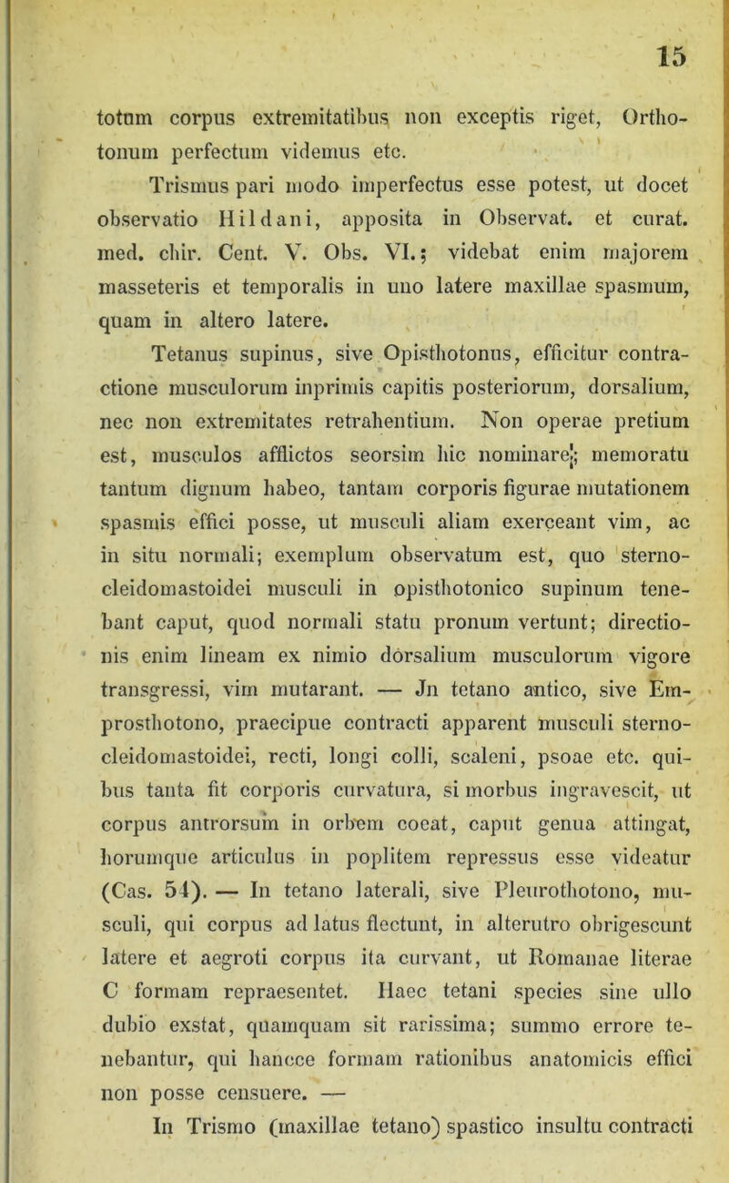 totnm corpus extremitatibus non exceptis riget, Ortho- tonum perfectum videmus etc. i Trismus pari modo imperfectus esse potest, ut docet observatio Hildani, apposita in Observat, et curat, med. cbir. Cent. V. Obs. VI.; videbat enim majorem , masseteris et temporalis in uno latere maxillae spasmum, quam in altero latere. Tetanus supinus, sive Opisthotoniis, efficitur contra- ctione musculorum inprimis capitis posteriorum, dorsalium, nec noii extremitates retrahentium. Non operae pretium est, musculos afflictos seorsim hic nominarel; memoratu tantum dignum habeo, tantam corporis figurae mutationem spasmis effici posse, ut musculi aliam exerceant vim, ac in situ normali; exemplum observatum est, quo 'sterno- cleidomastoidei musculi in opisthotonico supinum tene- bant caput, quod normali statu pronum vertunt; directio- • Ilis enim lineam ex nimio dorsalium musculorum vigore transgressi, vim mutarant. — Jn tetano antico, sive Em-^ • prosthotono, praecipue contracti apparent musculi sterno- cleidomastoidei, recti, longi colli, scaleni, psoae etc. qui- bus tanta fit corporis curvatura, si morbus ingravescit, ut corpus antrorsuin in orbnm coeat, caput genua attingat, horumqiie articulus in poplitem repressus esse videatur (Cas. 54). — In tetano laterali, sive Pleiirothotono, mu- sculi, qui corpus ad latus flectunt, in alterutro olirigescunt latere et aegroti corpus ita curvant, ut Romanae literae C formam repraesentet. Haec tetani species sine ullo dubio exstat, quamquam sit rarissima; summo errore te- nebantur, qui hancce formam rationibus anatomicis effici non posse censuere. — In Trismo (maxillae tetano) spastico insultu contracti