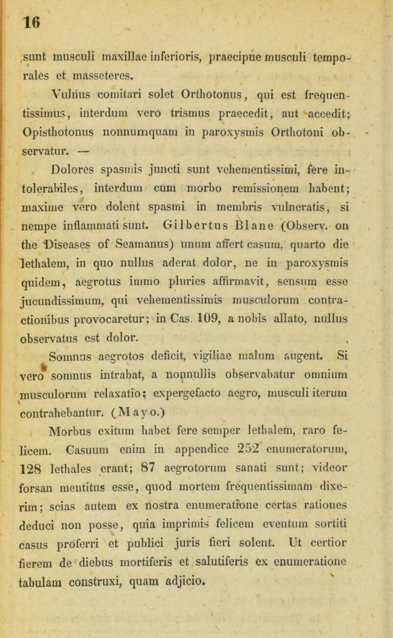 t ,sunt musculi maxillae inferioris, praecipue musculi tempo- rales et masseteres. Vuliius comitari solet Orthotonus, qui est frequen- tissimus, interdum vero trismus praecedit, aut ^accedit; Opistliotonus nonnumquam in paroxysmis Orthotoni ob- servatur. — . Dolores spasmis juncti sunt veliementissimi, fere in- f tolerabiles, interdum cum morbo remissionem habent; maxime vero dolent spasmi in membris vulneratis, si . nempe inflammati sunt. Gilbertus Blane (Observ. on tlie Diseases of Seamanus) unum affert casum, quarto die lethalem, in quo nullus aderat dolor, ne in paroxysmis quidem, aegrotus immo pluries affirmavit, sensura esse jucundissimum, qui vehementissimis musculorum contra- ctionibus provocaretur; * in Cas. 109, a nobis allato, nullus observatus est dolor. Somnus aegrotos deficit, vigiliae malum augent. Si \ero somnus intrabat, a nopnullis observabatur omnium musculorum relaxatio; expergefacto aegro, musculi iterum contrahebantur. (!Mayo.) , Morbus exitum habet fere semper lethalem, raro fe- licem. Casuum enim in appendice 252 enumeratorum, 128 lethales erant; 87 aegrotorum sanati sunt; videor forsan mentitus esse, quod mortem frequentissimam dixe- rim; scias autem ex nostra enumeratione certas rationes deduci non posse, quia imprimis felicem eventum sortiti casus proferri et publici juris fieri solent. Ut certior fierem de diebus mortiferis et salutiferis cx enumeratione tabulam construxi, quam adjicio.