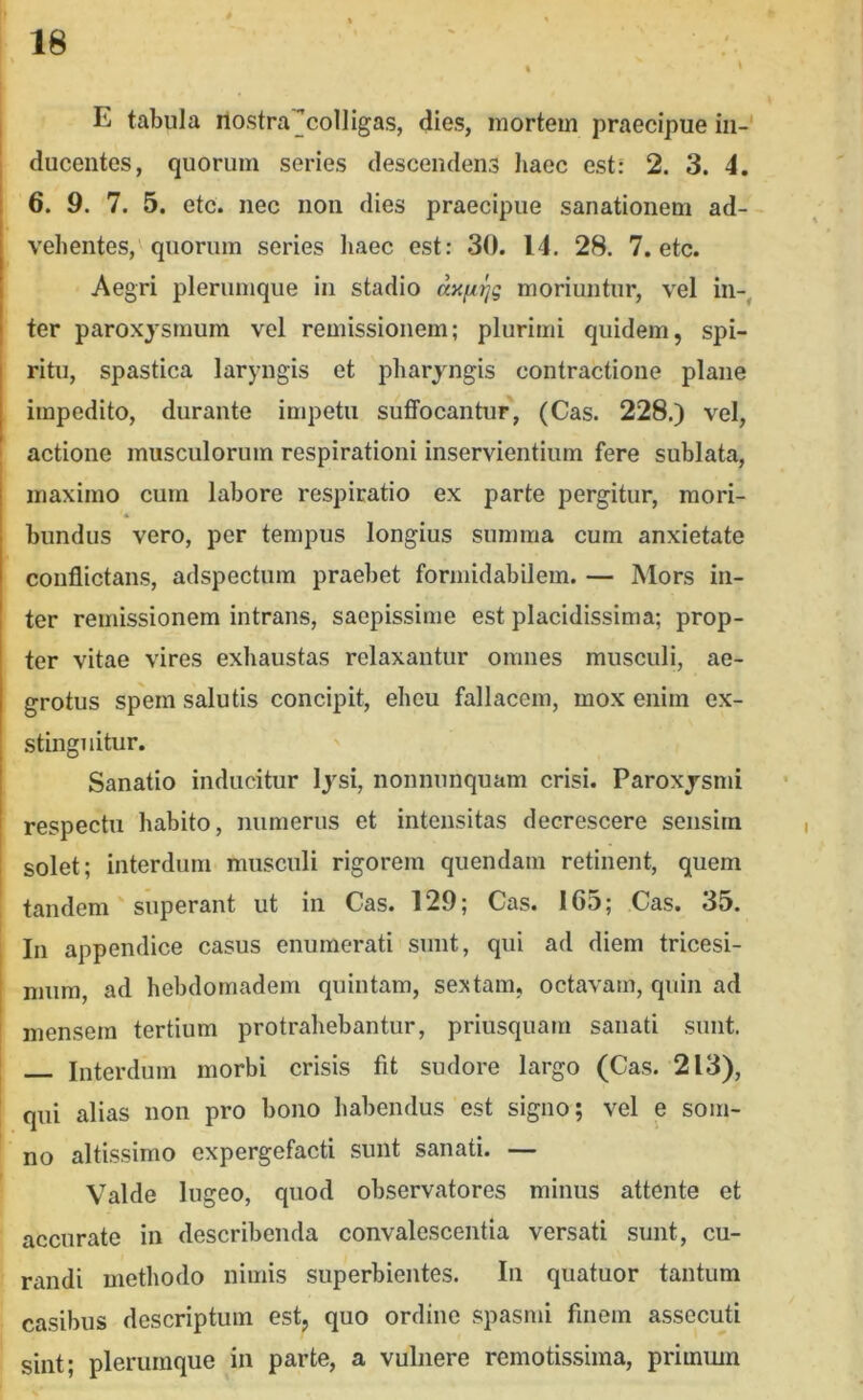 I E tabula ilostra^colligas, dies, mortem praecipue in- ducentes, quorum series descendens liaec est: 2. 3. 4. 6. 9. 7. 5. etc. nec non dies praecipue sanationem ad- vehentes, quorum series haec est: 30. 14. 28. 7. etc. Aegri plerumque in stadio dxfitjg moriuntur, vel in-, ter paroxysmum vel remissionem; plurimi quidem, spi- ritu, spastica laryngis et pharyngis contractione plane impedito, durante impetu suffocantur, (Cas. 228.) vel, actione musculorum respirationi inservientium fere sublata, maximo cum labore respiratio ex parte pergitur, mori- bundus vero, per tempus longius summa cum anxietate conflictans, adspectum praebet formidabilem. — Mors in- ter remissionem intrans, saepissime est placidissima; prop- ter vitae vires exhaustas relaxantur omnes musculi, ae- grotus spem salutis concipit, eheu fallacem, mox enim ex- stinguitur. Sanatio inducitur lysi, nonnunquam crisi. Paroxysmi respectu habito, numerus et intensitas decrescere sensim solet; interdum musculi rigorem quendam retinent, quem tandem' superant ut in Cas. 129; Cas. 165; Cas. 35. In appendice casus enumerati sunt, qui ad diem tricesi- mum, ad hebdornadem quintam, sextam, octavam, quin ad mensem tertium protrahebantur, priusquam sanati sunt. Interdum morbi crisis fit sudore largo (Cas. 213), qui alias non pro bono habendus est signo; vel e som- no altissimo expergefacti sunt sanati. — Valde lugeo, quod observatores minus attente et accurate in describenda convalescentia versati sunt, cu- randi methodo nimis superbientes. Iu quatuor tantum casibus descriptum est, quo ordine spasmi finem assecuti sint; plerumque in parte, a vulnere remotissima, primmn