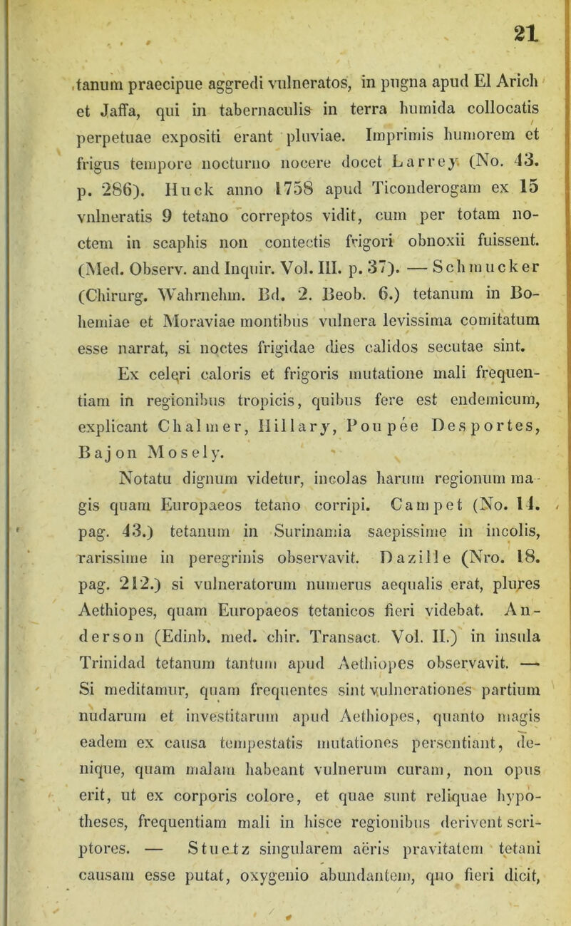 .tanum praecipue aggredi vulneratos, in pugna apud EI Arich' et Jaffa, qui in tabernaculi& in terra humida collocatis perpetuae expositi erant pluviae. Imprimis humorem et frigus tempore nocturno nocere docet Larrey. (No. 43. p. 286). Huck anno 1758 apud Ticonderogam ex 15 vulneratis 9 tetano correptos vidit, cum per totam no- ctem in scaphis non contectis frigori obnoxii fuissent. (Med. Observ. and Inquir. Vol. III. p. 37). — Schmucker (Chirurg. Wahrnehm. Bd. 2. Beob. 6.) tetanum in Bo- hemiae et Moraviae montibus vulnera levissima comitatum esse narrat, si noctes frigidae dies calidos secutae sint. Ex celqri caloris et frigoris mutatione mali frequen- tiam in regionibus tropicis, quibus fere est endemicum, explicant Chalmer, Ilillary, Poupee Desportes, B a j on M o s el y. Notatu dignum videtur, incolas harum regionum raa gis quam Europaeos tetano corripi. Campet (No. 11. - pag. 43.) tetanum in Surinamia saepissime in incolis, rarissime in peregrinis observavit. Dazille (Nro. 18. pag. 212.) si vulneratorum numerus aequalis erat, plu;’es Aethiopes, quam Europaeos tetanicos fieri videbat. An- derson (Edinb. med. chir. Transact. Vol. II.) in insula Trinidad tetanum tantum apud Aethiopes observavit. — Si meditamur, qnam frequentes sint vulnerationes partium nudarum et investitarum apud Aethiopes, quanto magis eadem ex causa tempestatis mutationes persentiant, de- nique, quam malam habeant vulnerum curam, non opus erit, ut ex corporis colore, et quae sunt reliquae hypo- theses, frequentiam mali in hisce regionibus derivent scri- ptores. — Stue-tz singularem aeris pravitatem tetani causam esse putat, oxygenio abundantem, quo fieri dicit,