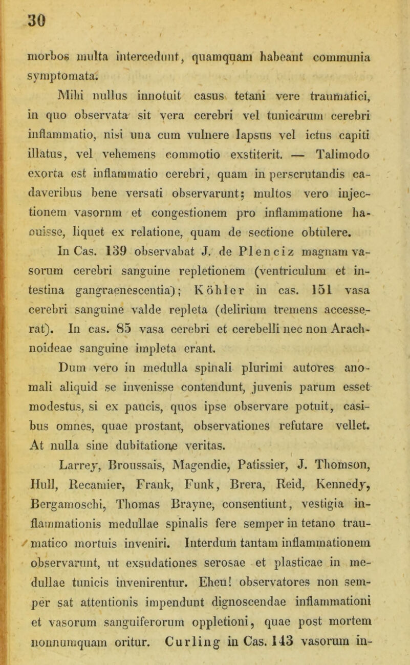 morbos multa intercetlunt, quamquam habeant communia symptomata; Mihi nullus innotuit casus» tetani vere ti-anmatici, in quo observata sit vera cerebri vel tunicarum cerebri inflammatio, nisi una cum vulnere lapsus vel ictus capiti illatus, vel vehemens commotio exstiterit. — Talimoclo exorta est inflammatio cerebri, quam in perscrutandis ca- daveribus bene versati observarunt; multos vero injec- tionem vasornm et congestionem pro inflammatione ha- Duisse, liquet ex relatione, quam de sectione obtulere. In Cas. 139 observabat J. de Plenciz magnam va- sorum cerebri sanguine repletionem (ventriculum et in- testina gangraenescentia); Kohler in cas. 151 vasa cerebri sanguine valde repleta (delirium tremens accesse- rat). In cas. 85 vasa cerebri et cerebelli uec non Arach- noideae sanguine impleta erant. Dum vero in medulla spinali plurimi autores ano- mali aliquid se invenisse contendunt, juvenis parum esset modestus, si ex paucis, quos ipse observare potuit, casi- bus omnes, quae prostant, observationes refutare vellet. At nulla sine dubitatione veritas. \ Larrey, Broussais, Magendie, Patissier, J. Thomson, IIull, Recamier, Frank, Funk, Brera, Reid, Kennedy, Bergamoschi, Thomas Brayne, consentiunt, vestigia in- flammationis medullae spinalis fere semper in tetano trau- / matico mortuis inveniri. Interdum tantam inflammationem observarunt, ut exsudationes serosae et plasticae in me- dullae tunicis invenirentur. Eheu! observatores non sem- per sat attentionis impendunt dignoscendae inflammationi et vasorum sanguiferorum oppletioni, quae post mortem nonnumquam oritur. Curling iu Cas. 143 vasorum in-