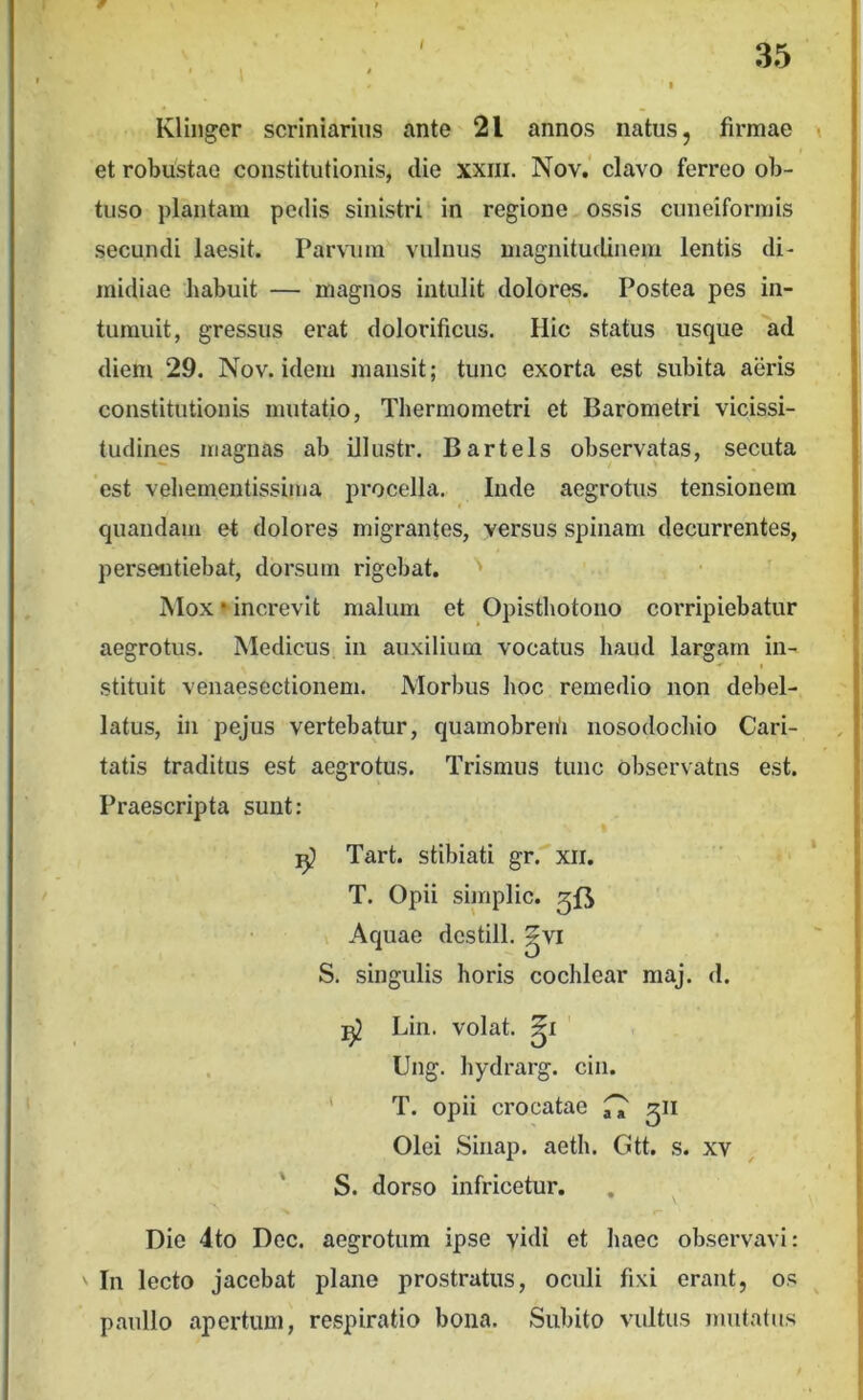 Klinger scriniariiis ante 21 annos natus, firmae et robustae constitutionis, die xxiii. Nov,‘ clavo ferreo ob- tuso plantam pedis sinistri in regione ossis cuneiformis secundi laesit. Parvum vulnus magnitudinem lentis di- midiae habuit — magnos intulit dolores. Postea pes in- tumuit, gressus erat dolorificus. Hic status usque ad diem 29. Nov. idem mansit; tunc exorta est subita aeris constitutionis mutatio, Thermometri et Barometri vicissi- tudines magnas ab illustr. Bartels observatas, secuta est veliemeutissima procella. Inde aegrotus tensionem quaiidam et dolores migrantes, versus spinam decurrentes, persentiebat, dorsum rigebat. Mox • increvit malum et Opistliotoiio corripiebatur aegrotus. Medicus in auxilium vocatus haud largam in- ^ t stituit venaesectionem. Morbus hoc remedio non debel- latus, in pejus vertebatur, quainobreiii nosodochio Cari- tatis traditus est aegrotus. Trismus tunc observatus est. Praescripta sunt: Tart. stibiati gr. xii. T. Opii simplic. gfj Aquae dcstill. ^vi S. singulis horis cochlear maj. d. Lin. volat. ' . Ung. hydrarg. cin. ' T. opii crocatae ^ ^\i Olei Sinap. aeth. Gtt, s. xv S. dorso infricetur. Die 4to Dec. aegrotum ipse vidi et haec observavi: ' In lecto jacebat plane prostratus, oculi fixi erant, os paullo apertum, respiratio bona. Subito vultus mutatus